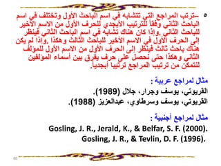 ٥
–
‫ف‬ ‫وتختلف‬ ‫األول‬ ‫الباحث‬ ‫اسم‬ ‫في‬ ‫تتشابه‬ ‫التي‬ ‫المراجع‬ ‫ترتب‬
‫اسم‬ ‫ي‬
‫االس‬ ‫من‬ ‫األول‬ ‫للحرف‬ ‫األبجدي‬ ‫للترتيب‬ ‫وفقا‬ ‫الثاني‬ ‫الباحث‬
‫األخير‬ ‫م‬
‫الثاني‬ ‫للباحث‬
.
‫فينظ‬ ‫الثاني‬ ‫الباحث‬ ‫اسم‬ ‫في‬ ‫تشابه‬ ‫هناك‬ ‫كان‬ ‫وإذا‬
‫ر‬
‫وهكذا‬ ‫الثالث‬ ‫للباحث‬ ‫األخير‬ ‫االسم‬ ‫في‬ ‫األول‬ ‫الحرف‬ ‫إلى‬
.
‫يكن‬ ‫لم‬ ‫وإذا‬
‫للمؤلف‬ ‫األول‬ ‫االسم‬ ‫من‬ ‫األول‬ ‫الحرف‬ ‫إلى‬ ‫فينظر‬ ‫ثالث‬ ‫باحث‬ ‫هناك‬
‫المؤلفي‬ ‫أسماء‬ ‫بين‬ ‫يفرق‬ ‫حرف‬ ‫على‬ ‫نحصل‬ ‫حتى‬ ‫وهكذا‬ ‫الثاني‬
‫ن‬
‫أبجديا‬ ‫ترتيبا‬ ‫المراجع‬ ‫ترتيب‬ ‫من‬ ‫لنتمكن‬
.
‫عربية‬ ‫لمراجع‬ ‫مثال‬
:
‫جالل‬ ،‫وجرار‬ ‫يوسف‬ ،‫القريوتي‬
(
1989
.)
‫عبدالعزيز‬ ،‫وسرطاوي‬ ‫يوسف‬ ،‫القريوتي‬
(
1988
.)
‫أجنبية‬ ‫لمراجع‬ ‫مثال‬
:
Gosling, J. R., Jerald, K., & Belfar, S. F. (2000).
Gosling, J. R., & Tevlin, D. F. (1996).
86
 