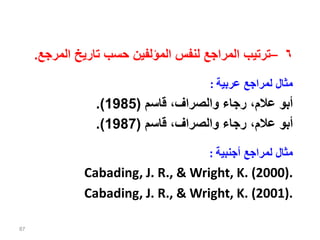 ٦
–
‫ال‬ ‫تاريخ‬ ‫حسب‬ ‫المؤلفين‬ ‫لنفس‬ ‫المراجع‬ ‫ترتيب‬
‫مرجع‬
.
‫عربية‬ ‫لمراجع‬ ‫مثال‬
:
‫قاسم‬ ،‫والصراف‬ ‫رجاء‬ ،‫عالم‬ ‫أبو‬
(
1985
.)
‫قاسم‬ ،‫والصراف‬ ‫رجاء‬ ،‫عالم‬ ‫أبو‬
(
1987
.)
‫أجنبية‬ ‫لمراجع‬ ‫مثال‬
:
Cabading, J. R., & Wright, K. (2000).
Cabading, J. R., & Wright, K. (2001).
87
 