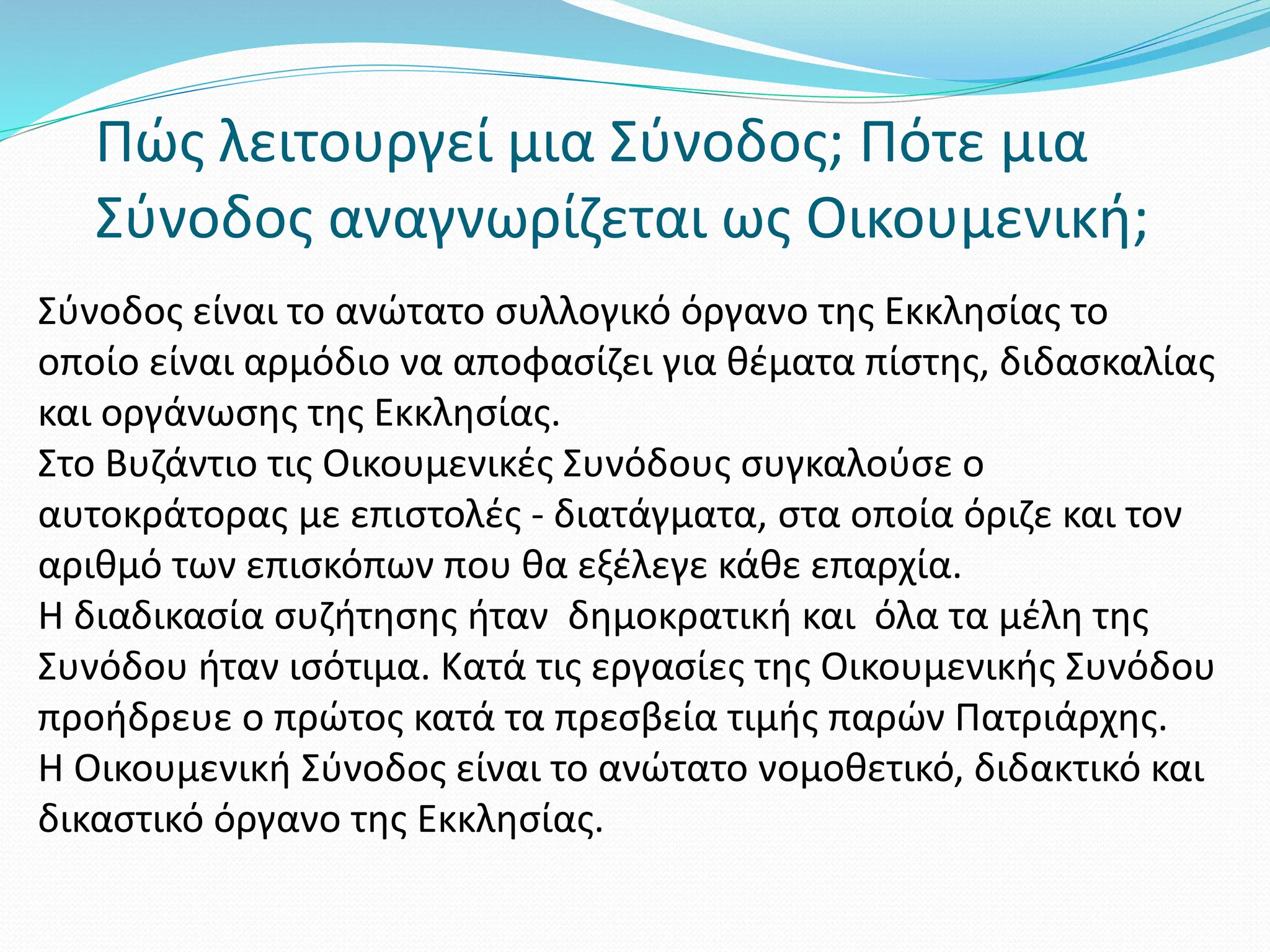Πώς λειτουργεί μια Σύνοδος; Πότε μια
Σύνοδος αναγνωρίζεται ως Οικουμενική;
Σύνοδος είναι το ανώτατο συλλογικό όργανο της Εκκλησίας το
οποίο είναι αρμόδιο να αποφασίζει για θέματα πίστης, διδασκαλίας
και οργάνωσης της Εκκλησίας.
Στο Βυζάντιο τις Οικουμενικές Συνόδους συγκαλούσε ο
αυτοκράτορας με επιστολές - διατάγματα, στα οποία όριζε και τον
αριθμό των επισκόπων που θα εξέλεγε κάθε επαρχία.
Η διαδικασία συζήτησης ήταν δημοκρατική και όλα τα μέλη της
Συνόδου ήταν ισότιμα. Κατά τις εργασίες της Οικουμενικής Συνόδου
προήδρευε ο πρώτος κατά τα πρεσβεία τιμής παρών Πατριάρχης.
Η Οικουμενική Σύνοδος είναι το ανώτατο νομοθετικό, διδακτικό και
δικαστικό όργανο της Εκκλησίας.
 