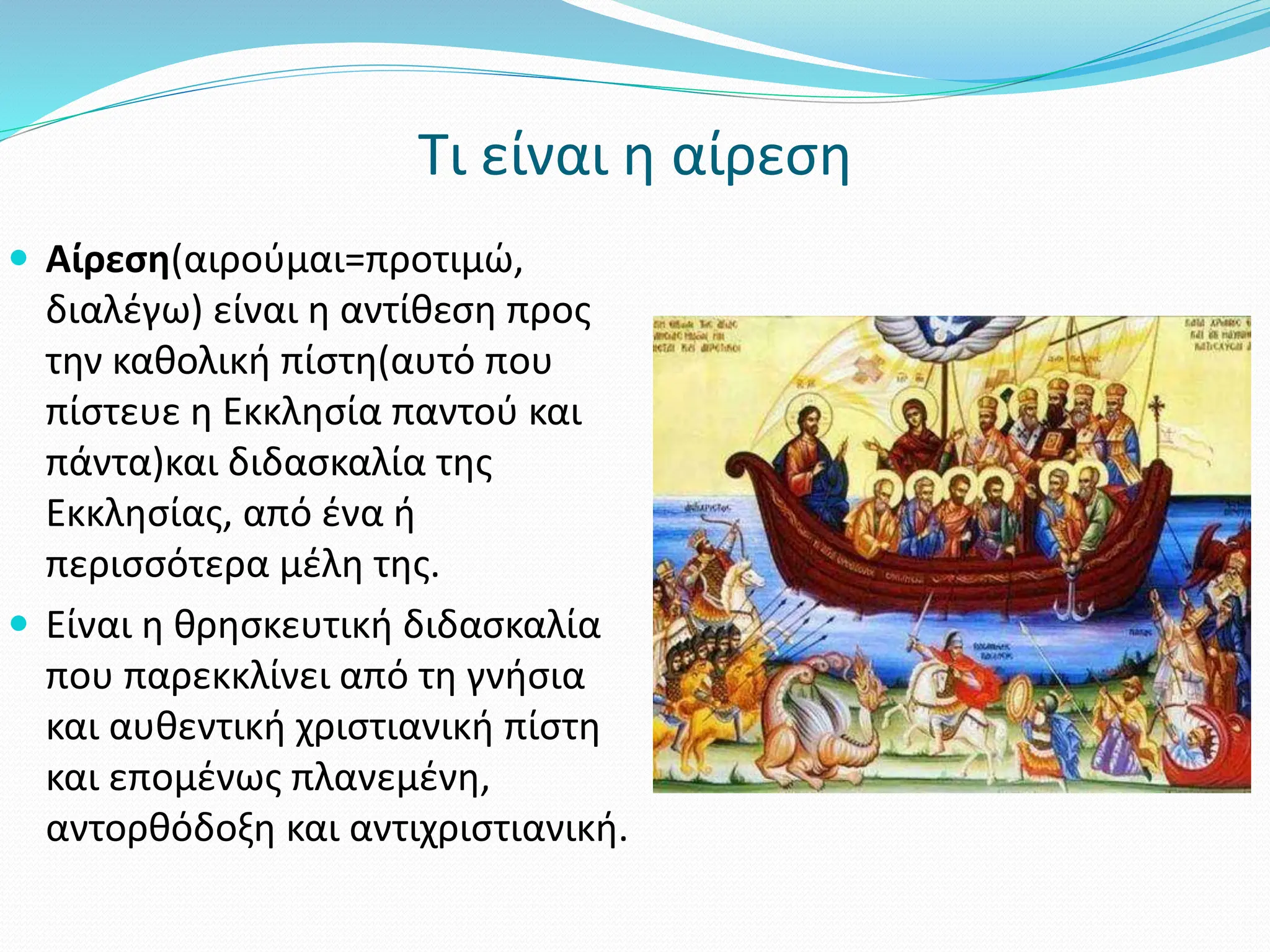 Τι είναι η αίρεση
 Αίρεση(αιρούμαι=προτιμώ,
διαλέγω) είναι η αντίθεση προς
την καθολική πίστη(αυτό που
πίστευε η Εκκλησία παντού και
πάντα)και διδασκαλία της
Εκκλησίας, από ένα ή
περισσότερα μέλη της.
 Είναι η θρησκευτική διδασκαλία
που παρεκκλίνει από τη γνήσια
και αυθεντική χριστιανική πίστη
και επομένως πλανεμένη,
αντορθόδοξη και αντιχριστιανική.
 