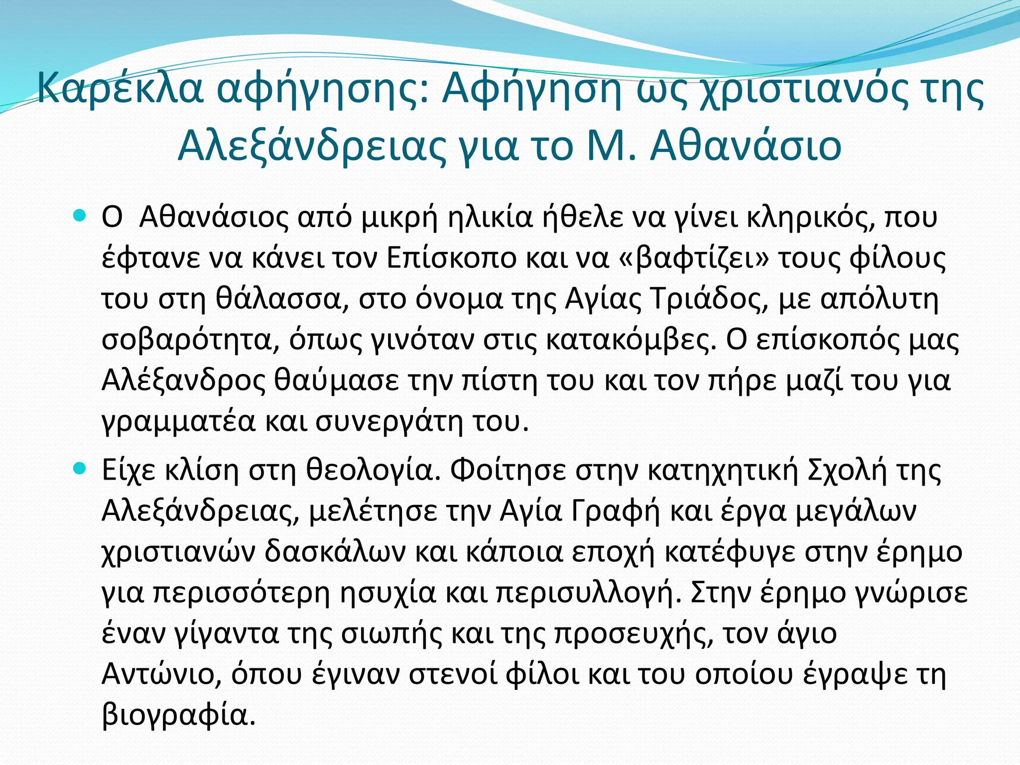 Καρέκλα αφήγησης: Αφήγηση ως χριστιανός της
Αλεξάνδρειας για το Μ. Αθανάσιο
 Ο Αθανάσιος από μικρή ηλικία ήθελε να γίνει κληρικός, που
έφτανε να κάνει τον Επίσκοπο και να «βαφτίζει» τους φίλους
του στη θάλασσα, στο όνομα της Αγίας Τριάδος, με απόλυτη
σοβαρότητα, όπως γινόταν στις κατακόμβες. Ο επίσκοπός μας
Αλέξανδρος θαύμασε την πίστη του και τον πήρε μαζί του για
γραμματέα και συνεργάτη του.
 Είχε κλίση στη θεολογία. Φοίτησε στην κατηχητική Σχολή της
Αλεξάνδρειας, μελέτησε την Αγία Γραφή και έργα μεγάλων
χριστιανών δασκάλων και κάποια εποχή κατέφυγε στην έρημο
για περισσότερη ησυχία και περισυλλογή. Στην έρημο γνώρισε
έναν γίγαντα της σιωπής και της προσευχής, τον άγιο
Αντώνιο, όπου έγιναν στενοί φίλοι και του οποίου έγραψε τη
βιογραφία.
 