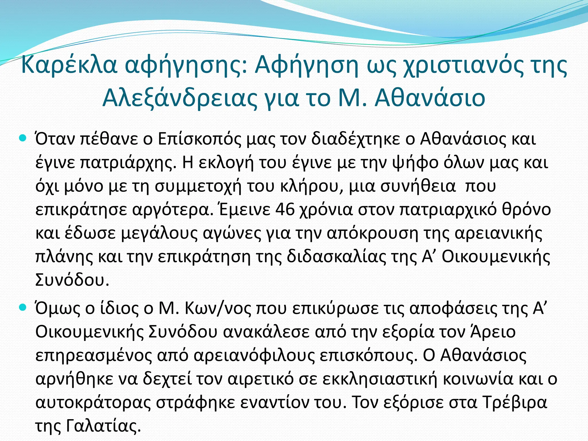 Καρέκλα αφήγησης: Αφήγηση ως χριστιανός της
Αλεξάνδρειας για το Μ. Αθανάσιο
 Όταν πέθανε ο Επίσκοπός μας τον διαδέχτηκε ο Αθανάσιος και
έγινε πατριάρχης. Η εκλογή του έγινε με την ψήφο όλων μας και
όχι μόνο με τη συμμετοχή του κλήρου, μια συνήθεια που
επικράτησε αργότερα. Έμεινε 46 χρόνια στον πατριαρχικό θρόνο
και έδωσε μεγάλους αγώνες για την απόκρουση της αρειανικής
πλάνης και την επικράτηση της διδασκαλίας της Α’ Οικουμενικής
Συνόδου.
 Όμως ο ίδιος ο Μ. Κων/νος που επικύρωσε τις αποφάσεις της Α’
Οικουμενικής Συνόδου ανακάλεσε από την εξορία τον Άρειο
επηρεασμένος από αρειανόφιλους επισκόπους. Ο Αθανάσιος
αρνήθηκε να δεχτεί τον αιρετικό σε εκκλησιαστική κοινωνία και ο
αυτοκράτορας στράφηκε εναντίον του. Τον εξόρισε στα Τρέβιρα
της Γαλατίας.
 