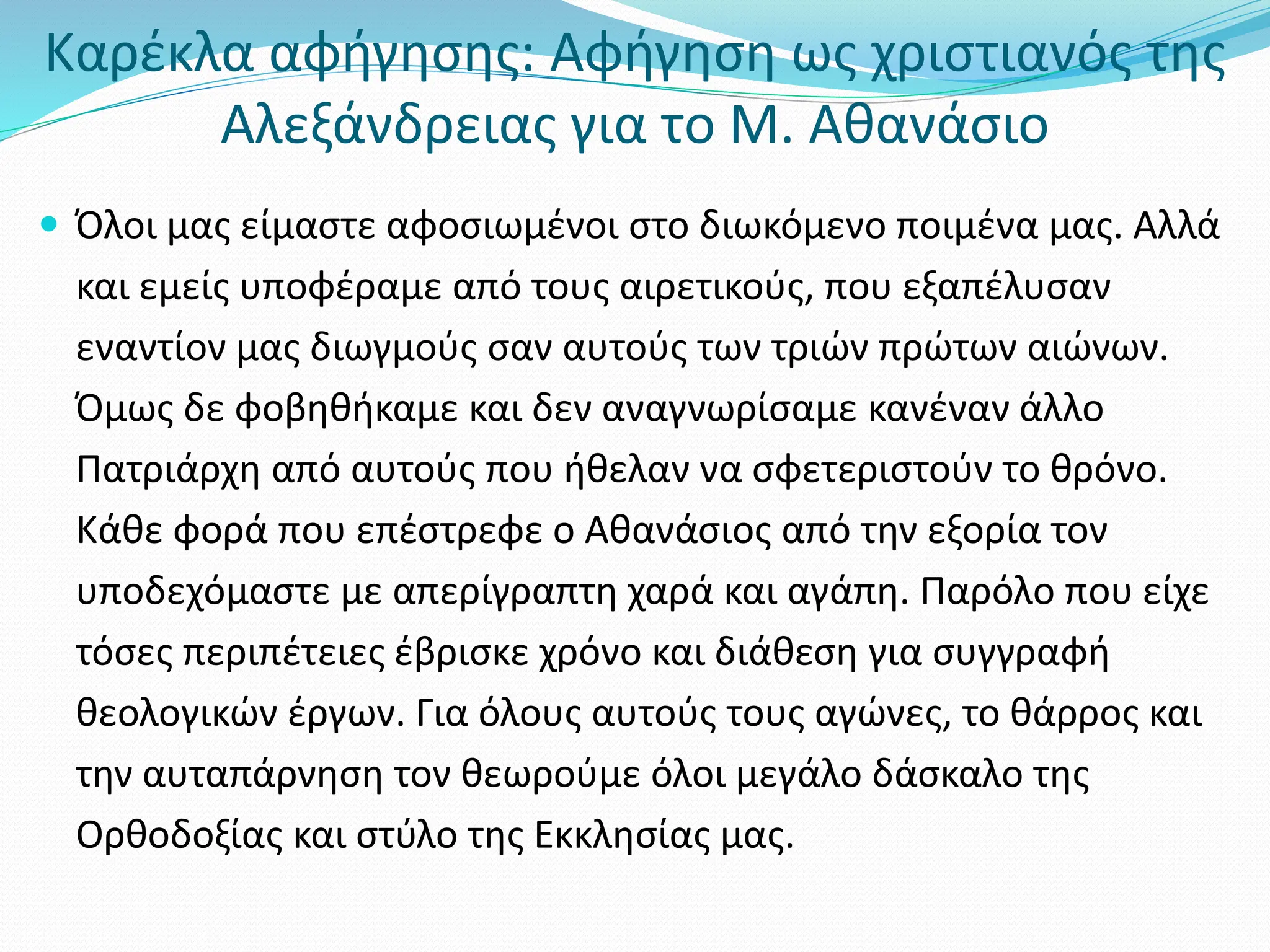 Καρέκλα αφήγησης: Αφήγηση ως χριστιανός της
Αλεξάνδρειας για το Μ. Αθανάσιο
 Όλοι μας είμαστε αφοσιωμένοι στο διωκόμενο ποιμένα μας. Αλλά
και εμείς υποφέραμε από τους αιρετικούς, που εξαπέλυσαν
εναντίον μας διωγμούς σαν αυτούς των τριών πρώτων αιώνων.
Όμως δε φοβηθήκαμε και δεν αναγνωρίσαμε κανέναν άλλο
Πατριάρχη από αυτούς που ήθελαν να σφετεριστούν το θρόνο.
Κάθε φορά που επέστρεφε ο Αθανάσιος από την εξορία τον
υποδεχόμαστε με απερίγραπτη χαρά και αγάπη. Παρόλο που είχε
τόσες περιπέτειες έβρισκε χρόνο και διάθεση για συγγραφή
θεολογικών έργων. Για όλους αυτούς τους αγώνες, το θάρρος και
την αυταπάρνηση τον θεωρούμε όλοι μεγάλο δάσκαλο της
Ορθοδοξίας και στύλο της Εκκλησίας μας.
 