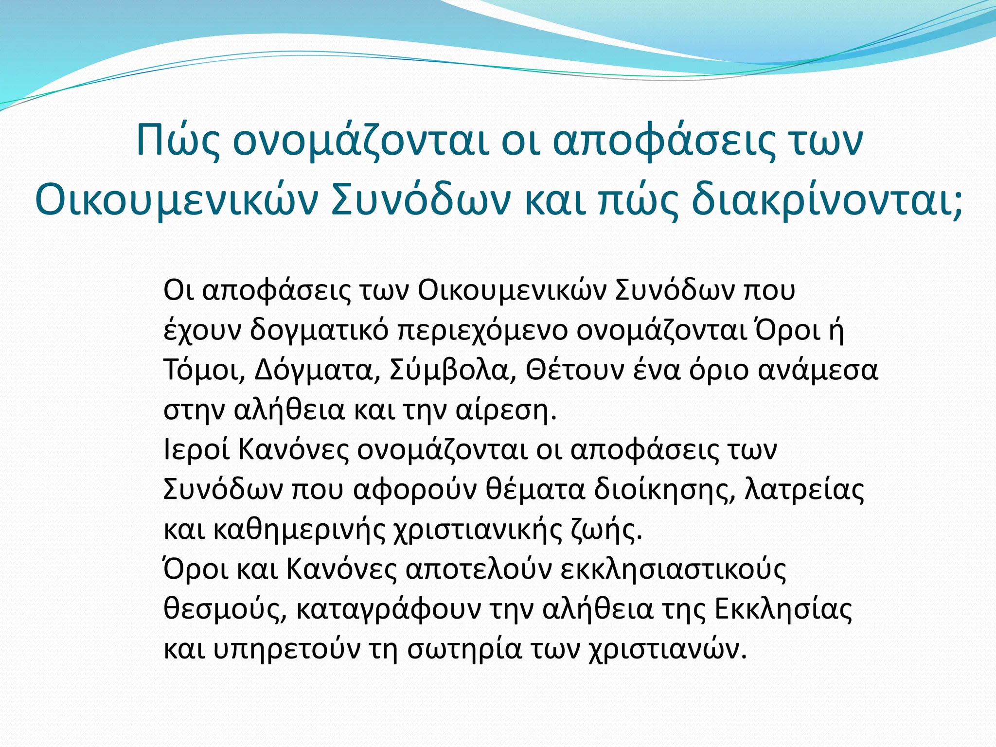 Πώς ονομάζονται οι αποφάσεις των
Οικουμενικών Συνόδων και πώς διακρίνονται;
Οι αποφάσεις των Οικουμενικών Συνόδων που
έχουν δογματικό περιεχόμενο ονομάζονται Όροι ή
Τόμοι, Δόγματα, Σύμβολα, Θέτουν ένα όριο ανάμεσα
στην αλήθεια και την αίρεση.
Ιεροί Κανόνες ονομάζονται οι αποφάσεις των
Συνόδων που αφορούν θέματα διοίκησης, λατρείας
και καθημερινής χριστιανικής ζωής.
Όροι και Κανόνες αποτελούν εκκλησιαστικούς
θεσμούς, καταγράφουν την αλήθεια της Εκκλησίας
και υπηρετούν τη σωτηρία των χριστιανών.
 