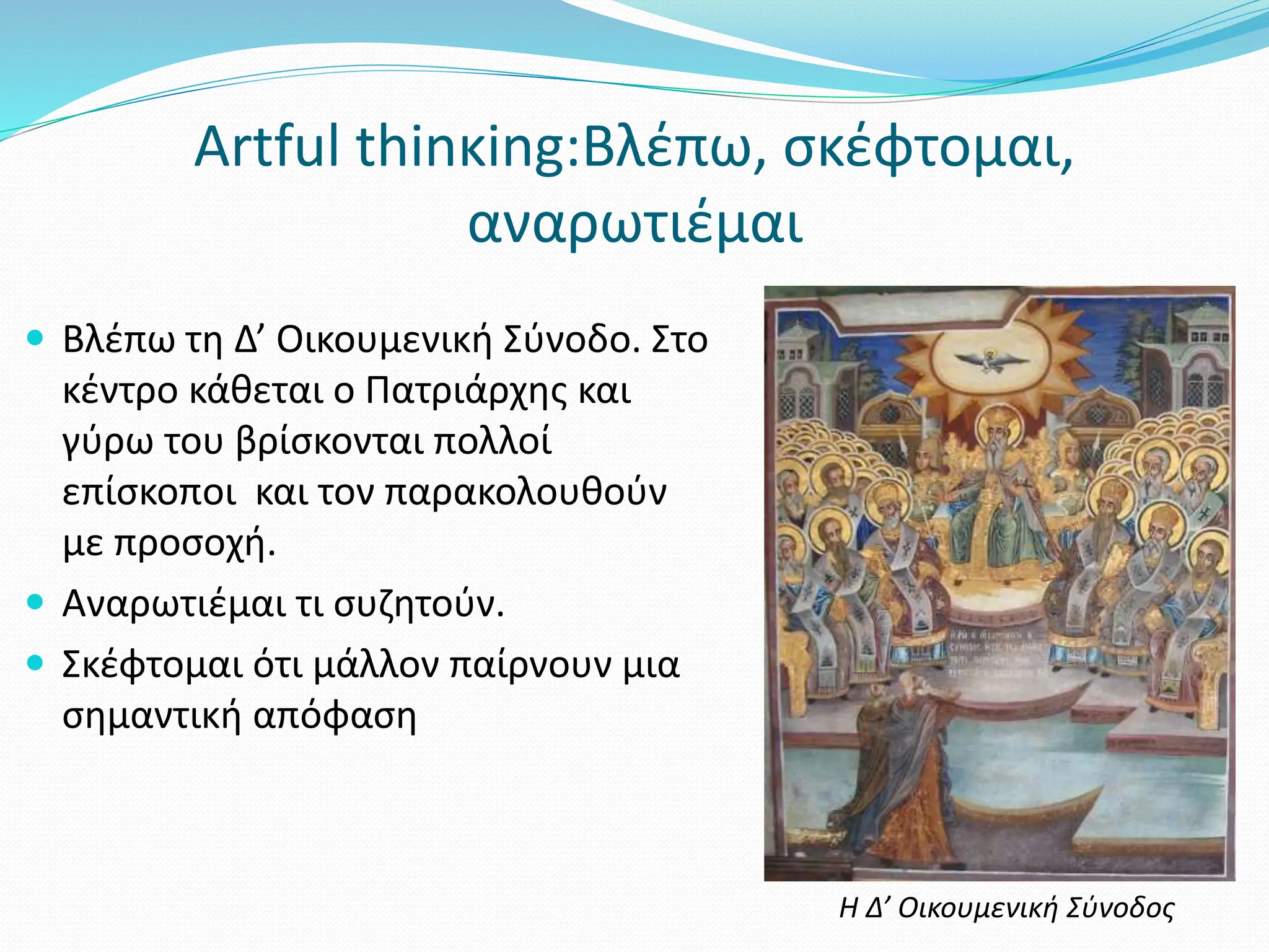 Artful thinκing:Βλέπω, σκέφτομαι,
αναρωτιέμαι
 Βλέπω τη Δ’ Οικουμενική Σύνοδο. Στο
κέντρο κάθεται ο Πατριάρχης και
γύρω του βρίσκονται πολλοί
επίσκοποι και τον παρακολουθούν
με προσοχή.
 Αναρωτιέμαι τι συζητούν.
 Σκέφτομαι ότι μάλλον παίρνουν μια
σημαντική απόφαση
Η Δ’ Οικουμενική Σύνοδος
 