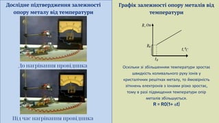 Дослідне підтвердження залежності
опору металу від температури
До нагрівання провідника
Під час нагрівання провідника
Графік залежності опору металів від
температури
Оскільки зі збільшенням температури зростає
швидкість коливального руху іонів у
кристалічних решітках металу то ймовірність
зіткнень електронів з іонами різко зростає
тому в разі підвищення температури опір
металів збільшується
α
 