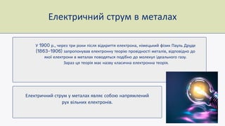 Електричний струм у металах являє собою напрямлений
рух вільних електронів
У р через три роки після відкриття електрона німецький фізик Пауль Друде
запропонував електронну теорію провідності металів відповідно до
якої електрони в металах поводяться подібно до молекул ідеального газу
Зараз ця теорія має назву класична електронна теорія
Електричний струм в металах
 