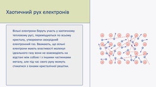 Вільні електрони беруть участь у хаотичному
тепловому русі переміщуються по всьому
кристалу утворюючи своєрідний
електронний газ Вважають що вільні
електрони мають властивості молекул
ідеального газу вони не взаємодіють на
відстані між собою і з іншими частинками
металу але під час свого руху можуть
стикатися з іонами кристалічної решітки
Хаотичний рух електронів
 