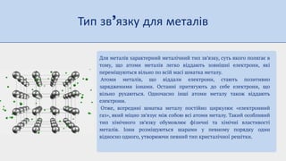 Тип зв язку для металів
Для металів характерний металічний тип зв’язку, суть якого полягає в
тому, що атоми металів легко віддають зовнішні електрони, які
переміщуються вільно по всій масі шматка металу.
Атоми металів, що віддали електрони, стають позитивно
зарядженими іонами. Останні притягують до себе електрони, що
вільно рухаються. Одночасно інші атоми металу також віддають
електрони.
Отже, всередині шматка металу постійно циркулює «електронний
газ», який міцно зв’язує між собою всі атоми металу. Такий особливий
тип хімічного зв’язку обумовлює фізичні та хімічні властивості
металів. Іони розміщуються шарами у певному порядку один
відносно одного, утворюючи певний тип кристалічної решітки.
 