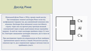 Дослід Рікке
Німецький фізик Рікке в 1901р. провів такий дослід:
Три попередньо зважені циліндри Рікке склав від
шліфованими торцями так, що алюмінієвий опинився між
мідними. Циліндри були ввімкнені в коло постійного
струму: через них на протязі року протікав великий
електричний струм (струм, який живив міську трамвайну
мережу). За цей час через циліндри пройшов струм 3,5 млн.
Кл. Повторне зважування циліндрів показало, що їх маси не
змінилися.
При дослідження торців під мікроскопом не було знайдено
проникнення одного металу в інший. Результати досліду
свідчили про те, що в перенесенні заряду в металах іони не
приймають участі.
 