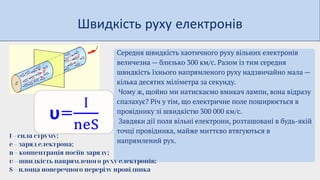 Швидкість руху електронів
Середня швидкість хаотичного руху вільних електронів
величезна — близько 300 км/с. Разом із тим середня
швидкість їхнього напрямленого руху надзвичайно мала —
кілька десятих міліметра за секунду.
Чому ж, щойно ми натискаємо вмикач лампи, вона відразу
спалахує? Річ у тім, що електричне поле поширюється в
провіднику зі швидкістю 300 000 км/с.
Завдяки дії поля вільні електрони, розташовані в будь-якій
точці провідника, майже миттєво втягуються в
напрямлений рух.
І – сила струму;
e – заряд електрона;
n – концентрація носіїв заряду;
υ – швидкість напрямленого руху електронів;
S – площа поперечного перерізу провідника
 