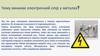 Чому виникає електричний опір у металах
Під час руху електрони зіштовхуються з іонами кристалічних
решіток. Ці зіткнення гальмують їх спрямований рух.
Також, рухаючись під дією електричного поля, електрони
набувають деяку кінетичну енергію. При зіткненні ця енергія
частково передається іонам решітки, через що вони приходять в
більш інтенсивний тепловий рух. Таким чином, при наявності
струму весь час відбувається перехід енергії впорядкованого руху
електронів (струму) в енергію хаотичного руху іонів та електронів,
яка представляє собою внутрішню енергію тіла, а це означає, що
внутрішня енергія металу збільшується. Цим пояснюється
виділення теплоти, тобто нагрівання провідника.
 