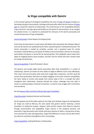Is Virgo compatible with Gemini
In the intricate tapestry of astrological compatibility, the union of Virgo and Gemini emerges as a
fascinating interplay of personalities. Astrology enthusiasts often delve into the nuances of zodiac
signs to unravel the mysteries of relationships. This article focuses on the compatibility between
Virgo and Gemini, two signs governed by Mercury, the planet of communication. As we navigate
the celestial terrain, it is essential to understand the intricacies of the Gemini personality and
unravel the dynamics of Virgo compatibility.
Gemini Personality: A Dual Tapestry of Intriguing Traits
At the heart of every Gemini is a dual nature that defines their personality. Born between May 21
and June 20, Geminis are symbolized by the Twins, representing their multifaceted character. The
Gemini personality is marked by versatility, curiosity, and a perpetual quest for mental
stimulation. Ruled by Mercury, the planet of intellect and communication, Geminis are articulate,
quick-witted, and possess a natural flair for expressing ideas. Their adaptable nature makes them
adept at navigating diverse social situations, and their love for variety fuels their constant need
for change and excitement.
Gemini Compatibility: A Social Chameleon's Dance
The dynamic and socially adept Gemini personality often finds compatibility in a variety of
relationships. Geminis are known for their ability to adapt to different social circles effortlessly.
Their charm and communication skills make them sought-after companions, and their quick wit
ensures that conversations with them are always engaging. In the realm of Gemini compatibility,
the Twins' ability to connect with people from various walks of life is a strength that often
strengthens their relationships. However, beneath the surface, challenges may arise when it
comes to sustaining deeper emotional connections, as Geminis may struggle with commitment
and consistency.
See also:Aquarius Man and Gemini Woman Marriage Compatibility
Virgo Personality: Analytical Precision and Practicality
On the opposite end of the zodiac spectrum lies Virgo, born between August 23 and September
22. Virgos are ruled by Mercury, the same planet that governs Gemini, fostering a shared
foundation of intellectual prowess. However, while Geminis express their Mercury influence
through communication and adaptability, Virgos channel it into analytical precision and
practicality. Virgo personality traits include meticulous attention to detail, a strong sense of duty,
and a penchant for order and organization. Virgos find fulfillment in service and are often driven
by a desire to contribute meaningfully to their surroundings.
Virgo Compatibility: Seeking Perfection in Relationships
 