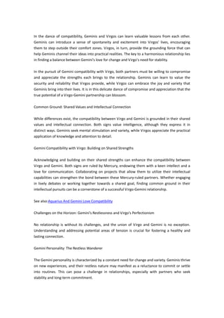 In the dance of compatibility, Geminis and Virgos can learn valuable lessons from each other.
Geminis can introduce a sense of spontaneity and excitement into Virgos' lives, encouraging
them to step outside their comfort zones. Virgos, in turn, provide the grounding force that can
help Geminis channel their ideas into practical realities. The key to a harmonious relationship lies
in finding a balance between Gemini's love for change and Virgo's need for stability.
In the pursuit of Gemini compatibility with Virgo, both partners must be willing to compromise
and appreciate the strengths each brings to the relationship. Geminis can learn to value the
security and reliability that Virgos provide, while Virgos can embrace the joy and variety that
Geminis bring into their lives. It is in this delicate dance of compromise and appreciation that the
true potential of a Virgo-Gemini partnership can blossom.
Common Ground: Shared Values and Intellectual Connection
While differences exist, the compatibility between Virgo and Gemini is grounded in their shared
values and intellectual connection. Both signs value intelligence, although they express it in
distinct ways. Geminis seek mental stimulation and variety, while Virgos appreciate the practical
application of knowledge and attention to detail.
Gemini Compatibility with Virgo: Building on Shared Strengths
Acknowledging and building on their shared strengths can enhance the compatibility between
Virgo and Gemini. Both signs are ruled by Mercury, endowing them with a keen intellect and a
love for communication. Collaborating on projects that allow them to utilize their intellectual
capabilities can strengthen the bond between these Mercury-ruled partners. Whether engaging
in lively debates or working together towards a shared goal, finding common ground in their
intellectual pursuits can be a cornerstone of a successful Virgo-Gemini relationship.
See also:Aquarius And Gemini Love Compatibility
Challenges on the Horizon: Gemini's Restlessness and Virgo's Perfectionism
No relationship is without its challenges, and the union of Virgo and Gemini is no exception.
Understanding and addressing potential areas of tension is crucial for fostering a healthy and
lasting connection.
Gemini Personality: The Restless Wanderer
The Gemini personality is characterized by a constant need for change and variety. Geminis thrive
on new experiences, and their restless nature may manifest as a reluctance to commit or settle
into routines. This can pose a challenge in relationships, especially with partners who seek
stability and long-term commitment.
 