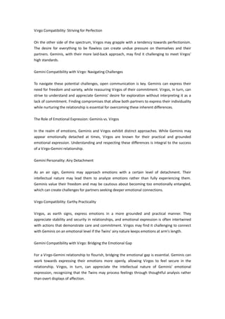 Virgo Compatibility: Striving for Perfection
On the other side of the spectrum, Virgos may grapple with a tendency towards perfectionism.
The desire for everything to be flawless can create undue pressure on themselves and their
partners. Geminis, with their more laid-back approach, may find it challenging to meet Virgos'
high standards.
Gemini Compatibility with Virgo: Navigating Challenges
To navigate these potential challenges, open communication is key. Geminis can express their
need for freedom and variety, while reassuring Virgos of their commitment. Virgos, in turn, can
strive to understand and appreciate Geminis' desire for exploration without interpreting it as a
lack of commitment. Finding compromises that allow both partners to express their individuality
while nurturing the relationship is essential for overcoming these inherent differences.
The Role of Emotional Expression: Geminis vs. Virgos
In the realm of emotions, Geminis and Virgos exhibit distinct approaches. While Geminis may
appear emotionally detached at times, Virgos are known for their practical and grounded
emotional expression. Understanding and respecting these differences is integral to the success
of a Virgo-Gemini relationship.
Gemini Personality: Airy Detachment
As an air sign, Geminis may approach emotions with a certain level of detachment. Their
intellectual nature may lead them to analyze emotions rather than fully experiencing them.
Geminis value their freedom and may be cautious about becoming too emotionally entangled,
which can create challenges for partners seeking deeper emotional connections.
Virgo Compatibility: Earthy Practicality
Virgos, as earth signs, express emotions in a more grounded and practical manner. They
appreciate stability and security in relationships, and emotional expression is often intertwined
with actions that demonstrate care and commitment. Virgos may find it challenging to connect
with Geminis on an emotional level if the Twins' airy nature keeps emotions at arm's length.
Gemini Compatibility with Virgo: Bridging the Emotional Gap
For a Virgo-Gemini relationship to flourish, bridging the emotional gap is essential. Geminis can
work towards expressing their emotions more openly, allowing Virgos to feel secure in the
relationship. Virgos, in turn, can appreciate the intellectual nature of Geminis' emotional
expression, recognizing that the Twins may process feelings through thoughtful analysis rather
than overt displays of affection.
 