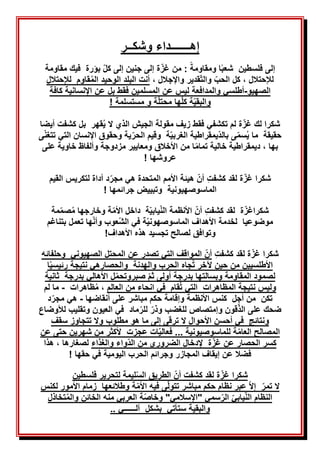 ‫إهـــــــداء‬
‫وشكــر‬
‫إلى‬
‫فلسطين‬
‫شعب‬
‫ومقاومة‬ ‫ا‬
:
‫كل‬ ‫إلى‬ ‫جنين‬ ‫إلى‬ ‫ة‬‫غز‬ ‫من‬
‫بؤرة‬
‫فيك‬
‫مقا‬
‫ومة‬
‫لإلحتالل‬
،
‫الحب‬ ‫كل‬
‫والت‬
‫واإلجالل‬ ‫قدير‬
،
‫البلد‬ ‫أنت‬
ُ‫م‬‫ال‬ ‫الوحيد‬
‫لإلحتالل‬ ‫قاوم‬
‫الصهيو‬
-
‫أطلسي‬
‫والمدافعة‬
‫بل‬ ‫فقط‬ ‫المسلمين‬ ‫عن‬ ‫ليس‬
‫اإلنسانية‬ ‫عن‬
‫كافة‬
‫والبقي‬
‫ة‬‫محتل‬ ‫ها‬‫كل‬ ‫ة‬
‫و‬
‫مستسلمة‬
!
‫ة‬‫غز‬ ‫لك‬ ‫شكرا‬
‫تكشفي‬ ‫لم‬
‫فقط‬
‫الذي‬ ‫الجيش‬ ‫مقولة‬ ‫زيف‬
ُ‫ي‬ ‫ال‬
‫قهر‬
‫بل‬
‫كشفت‬
‫أيضا‬
‫بالد‬ ‫ى‬‫سم‬ُ‫ي‬ ‫ما‬ ‫حقيقة‬
‫الغربي‬ ‫يمقراطية‬
‫ة‬
‫الحر‬ ‫وقيم‬
‫ى‬‫تتغن‬ ‫التي‬ ‫اإلنسان‬ ‫وحقوق‬ ‫ية‬
‫بها‬
‫تمام‬ ‫خالية‬ ‫ديمقراطية‬ ،
‫األخالق‬ ‫من‬ ‫ا‬
‫على‬ ‫خاوية‬ ‫وألفاظ‬ ‫مزدوجة‬ ‫ومعايير‬
‫عروشها‬
!
‫كشفت‬ ‫لقد‬ ‫ة‬‫غز‬ ‫شكرا‬
‫القيم‬ ‫لتكريس‬ ‫أداة‬ ‫د‬‫مجر‬ ‫هي‬ ‫المتحدة‬ ‫األمم‬ ‫هيئة‬ ‫أن‬
‫الماسوصهيونية‬
! ‫جرائمها‬ ‫وتبييض‬
‫شكرا‬
‫ة‬‫غز‬
‫كشفت‬ ‫لقد‬
‫أن‬
‫األنظمة‬
‫الن‬
‫يابي‬
‫ة‬
ُ‫م‬ ‫وخارجها‬ ‫ة‬‫األم‬ ‫داخل‬
‫صم‬
‫م‬
‫ة‬
‫موضوعيا‬
‫الماسوصهوني‬ ‫األهداف‬ ‫لخدمة‬
‫الش‬ ‫في‬ ‫ة‬
‫ه‬‫وأن‬ ‫عوب‬
‫ا‬
‫ت‬
‫بتناغم‬ ‫عمل‬
‫لصالح‬ ‫وتوافق‬
‫تجسيد‬
‫األهداف‬ ‫هذه‬
!
‫شكرا‬
‫ة‬‫غز‬
‫كشفت‬ ‫لقد‬
‫التي‬ ‫المواقف‬ ‫أن‬
‫عن‬ ‫تصدر‬
‫وحلفائه‬ ‫الصهيوني‬ ‫المحتل‬
‫ا‬‫رئيسي‬ ‫نتيجة‬ ‫والحصارهي‬ ‫والهدنة‬ ‫الحرب‬ ‫جاه‬ُ‫ت‬ ‫آلخر‬ ‫حين‬ ‫من‬ ‫األطلسيين‬
‫ثانية‬ ‫بدرجة‬ ‫األهالي‬ ‫ل‬‫صبروتحم‬ ‫ثم‬ ‫أولى‬ ‫بدرجة‬ ‫وبسالتها‬ ‫المقاومة‬ ‫لصمود‬
‫العالم‬ ‫من‬ ‫انحاء‬ ‫في‬ ‫قام‬ُ‫ت‬ ‫التي‬ ‫المظاهرات‬ ‫نتيجة‬ ‫وليس‬
‫ظاهرات‬ُ‫م‬ ،
-
‫لم‬ ‫ما‬
‫أنقاضها‬ ‫على‬ ‫مباشر‬ ‫حكم‬ ‫وإقامة‬ ‫األنظمة‬ ‫كنس‬ ‫أجل‬ ‫من‬ ‫تكن‬
-
‫د‬‫مجر‬ ‫هي‬
‫ضحك‬
‫الذ‬ ‫على‬
‫للغضب‬ ‫وإمتصاص‬ ‫قون‬
‫وذر‬
‫لل‬
‫ر‬
‫العيون‬ ‫في‬ ‫ماد‬
‫لألوضاع‬ ‫وتقليب‬
‫ونتائج‬
‫األحوال‬ ‫أحسن‬ ‫في‬
‫مطلوب‬ ‫هو‬ ‫ما‬ ‫إلى‬ ‫ترقى‬ ‫ال‬
‫سقف‬ ‫تتجاوز‬ ‫وال‬
‫للماسوصيونية‬ ‫ة‬‫العام‬ ‫المصالح‬
...
‫عجزت‬ ‫ات‬‫فعالي‬
‫شهرين‬ ‫من‬ ‫ألكثر‬
‫حتى‬
‫عن‬
‫ع‬ ‫الحصار‬ ‫كسر‬
‫ن‬
‫إل‬ ‫ة‬‫غز‬
‫دخال‬
‫من‬ ‫الضروري‬
‫واء‬‫الد‬
‫والغذاء‬
‫لصغارها‬
‫هذا‬ ،
‫حقها‬ ‫في‬ ‫اليومية‬ ‫الحرب‬ ‫وجرائم‬ ‫المجازر‬ ‫إيقاف‬ ‫عن‬ ‫فضال‬
!
‫شكرا‬
‫ة‬‫غز‬
‫فلسطين‬ ‫لتحرير‬ ‫ليمة‬‫الس‬ ‫الطريق‬ ‫أن‬ ‫كشفت‬ ‫لقد‬
‫ال‬
‫ت‬
‫مباشر‬ ‫حكم‬ ‫نظام‬ ‫عبر‬ ‫إال‬ ‫مر‬
‫ل‬ ‫األمور‬ ‫زمام‬ ‫وطالئعها‬ ‫ة‬‫األم‬ ‫فيه‬ ‫ى‬‫تتول‬
‫كنس‬
‫الن‬ ‫النظام‬
‫يابي‬
‫الر‬
‫سمي‬
‫ة‬‫وخاص‬ "‫"اإلسالمي‬
‫العربي‬
‫منه‬
‫ال‬
‫خ‬
ُ‫م‬‫وال‬ ‫ائن‬
‫تخاذل‬
‫والبقية‬
‫س‬
‫آل‬ ‫بشكل‬ ‫تأتي‬
‫ــــــ‬
‫ي‬
..
 