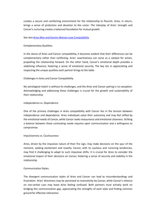 creates a secure and comforting environment for the relationship to flourish. Aries, in return,
brings a sense of protection and devotion to the union. The interplay of Aries' strength and
Cancer's nurturing creates a balanced foundation for mutual growth.
See also:Aries Man and Gemini Woman Love Compatibility
Complementary Qualities:
In the dance of Aries and Cancer compatibility, it becomes evident that their differences can be
complementary rather than conflicting. Aries' assertiveness can serve as a catalyst for action,
propelling the relationship forward. On the other hand, Cancer's emotional depth provides a
stabilizing influence, fostering a sense of emotional security. The key lies in appreciating and
respecting the unique qualities each partner brings to the table.
Challenges in Aries and Cancer Compatibility
No astrological match is without its challenges, and the Aries and Cancer pairing is no exception.
Acknowledging and addressing these challenges is crucial for the growth and sustainability of
their relationship.
Independence vs. Dependence:
One of the primary challenges in Aries compatibility with Cancer lies in the tension between
independence and dependence. Aries individuals value their autonomy and may feel stifled by
the emotional needs of Cancer, while Cancer seeks reassurance and emotional closeness. Striking
a balance between these contrasting needs requires open communication and a willingness to
compromise.
Impulsiveness vs. Cautiousness:
Aries, driven by the impulsive nature of their fire sign, may make decisions on the spur of the
moment, seeking excitement and novelty. Cancer, with its cautious and nurturing tendencies,
may find it challenging to adapt to such impulsive shifts. It is crucial for Aries to consider the
emotional impact of their decisions on Cancer, fostering a sense of security and stability in the
relationship.
Communication Styles:
The divergent communication styles of Aries and Cancer can lead to misunderstandings and
frustration. Aries' directness may be perceived as insensitivity by Cancer, while Cancer's reliance
on non-verbal cues may leave Aries feeling confused. Both partners must actively work on
bridging this communication gap, appreciating the strengths of each style and finding common
ground for effective interaction.
 
