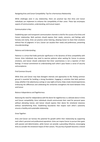 Navigating Aries and Cancer Compatibility: Tips for a Harmonious Relationship
While challenges exist in any relationship, there are practical tips that Aries and Cancer
individuals can implement to enhance the compatibility of their union. These tips encompass
aspects of communication, understanding, and mutual respect.
Communication is Key:
Establishing open and transparent communication channels is vital for the success of an Aries and
Cancer relationship. Both partners should express their needs, concerns, and feelings with
honesty and clarity. Aries can practice active listening, allowing Cancer to share their emotions
without fear of judgment. In turn, Cancer can vocalize their needs and preferences, preventing
misunderstandings.
Patience and Understanding:
Patience is a virtue that holds particular significance in the dynamics of Aries compatibility with
Cancer. Aries individuals may need to exercise patience when waiting for Cancer to process
emotions, and Cancer should understand that Aries' assertiveness is not a rejection of their
feelings. A mutual commitment to understanding each other's pace fosters a sense of security
and acceptance.
Find Common Ground:
While Aries and Cancer may have divergent interests and approaches to life, finding common
ground is essential for building a strong foundation. Engaging in activities that both partners
enjoy, whether it be adventurous outings or cozy nights at home, helps create shared experiences.
Embracing the differences and celebrating the similarities strengthens the bond between Aries
and Cancer.
Balance Independence and Togetherness:
Balancing the need for independence with the desire for togetherness is a delicate dance in Aries
and Cancer compatibility. Aries individuals should communicate their need for personal space
without alienating Cancer, and Cancer should express their desire for emotional closeness
without overwhelming Aries. Establishing boundaries that respect each other's autonomy
ensures a healthy and sustainable relationship.
Grow Together:
Aries and Cancer can harness the potential for growth within their relationship by supporting
each other's personal and professional aspirations. Aries can inspire Cancer to pursue their goals
with passion and determination, while Cancer can provide a grounding influence, encouraging
Aries to consider the emotional impact of their actions. The journey of growth becomes a shared
 