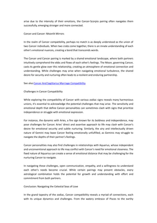 arise due to the intensity of their emotions, the Cancer-Scorpio pairing often navigates them
successfully, emerging stronger and more connected.
Cancer and Cancer: Moonlit Mirrors
In the realm of Cancer compatibility, perhaps no match is as deeply understood as the union of
two Cancer individuals. When two crabs come together, there is an innate understanding of each
other's emotional nuances, creating a bond that transcends words.
The Cancer and Cancer pairing is marked by a shared emotional landscape, where both partners
intuitively comprehend the ebbs and flows of each other's feelings. The Moon, governing Cancer,
casts its gentle glow over this relationship, creating an atmosphere of emotional connection and
understanding. While challenges may arise when navigating emotional turbulence, the shared
desire for security and nurturing often leads to a resilient and enduring partnership.
See also:Cancer And Sagittarius Marriage Compatibility
Challenges in Cancer Compatibility
While exploring the compatibility of Cancer with various zodiac signs reveals many harmonious
unions, it's essential to acknowledge the potential challenges that may arise. The sensitivity and
emotional depth that define Cancer personalities can sometimes clash with signs that prioritize
independence or struggle with emotional expression.
For instance, the dynamic with Aries, a fire sign known for its boldness and independence, may
pose challenges for Cancer. Aries' direct and assertive approach to life may clash with Cancer's
desire for emotional security and subtle nurturing. Similarly, the airy and intellectually driven
nature of Gemini may leave Cancer feeling emotionally unfulfilled, as Geminis may struggle to
navigate the depths of their partner's feelings.
Cancer personalities may also find challenges in relationships with Aquarius, whose independent
and unconventional approach to life may conflict with Cancer's need for emotional closeness. The
fixed nature of Aquarius can create a sense of emotional distance that may be challenging for the
nurturing Cancer to navigate.
In navigating these challenges, open communication, empathy, and a willingness to understand
each other's needs become crucial. While certain pairings may present obstacles, every
astrological combination holds the potential for growth and understanding with effort and
commitment from both partners.
Conclusion: Navigating the Celestial Seas of Love
In the grand tapestry of the zodiac, Cancer compatibility reveals a myriad of connections, each
with its unique dynamics and challenges. From the watery embrace of Pisces to the earthy
 