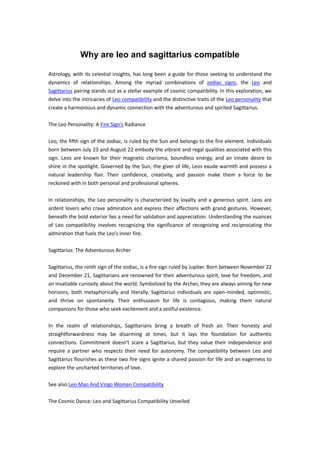 Why are leo and sagittarius compatible
Astrology, with its celestial insights, has long been a guide for those seeking to understand the
dynamics of relationships. Among the myriad combinations of zodiac signs, the Leo and
Sagittarius pairing stands out as a stellar example of cosmic compatibility. In this exploration, we
delve into the intricacies of Leo compatibility and the distinctive traits of the Leo personality that
create a harmonious and dynamic connection with the adventurous and spirited Sagittarius.
The Leo Personality: A Fire Sign's Radiance
Leo, the fifth sign of the zodiac, is ruled by the Sun and belongs to the fire element. Individuals
born between July 23 and August 22 embody the vibrant and regal qualities associated with this
sign. Leos are known for their magnetic charisma, boundless energy, and an innate desire to
shine in the spotlight. Governed by the Sun, the giver of life, Leos exude warmth and possess a
natural leadership flair. Their confidence, creativity, and passion make them a force to be
reckoned with in both personal and professional spheres.
In relationships, the Leo personality is characterized by loyalty and a generous spirit. Leos are
ardent lovers who crave admiration and express their affections with grand gestures. However,
beneath the bold exterior lies a need for validation and appreciation. Understanding the nuances
of Leo compatibility involves recognizing the significance of recognizing and reciprocating the
admiration that fuels the Leo's inner fire.
Sagittarius: The Adventurous Archer
Sagittarius, the ninth sign of the zodiac, is a fire sign ruled by Jupiter. Born between November 22
and December 21, Sagittarians are renowned for their adventurous spirit, love for freedom, and
an insatiable curiosity about the world. Symbolized by the Archer, they are always aiming for new
horizons, both metaphorically and literally. Sagittarius individuals are open-minded, optimistic,
and thrive on spontaneity. Their enthusiasm for life is contagious, making them natural
companions for those who seek excitement and a zestful existence.
In the realm of relationships, Sagittarians bring a breath of fresh air. Their honesty and
straightforwardness may be disarming at times, but it lays the foundation for authentic
connections. Commitment doesn't scare a Sagittarius, but they value their independence and
require a partner who respects their need for autonomy. The compatibility between Leo and
Sagittarius flourishes as these two fire signs ignite a shared passion for life and an eagerness to
explore the uncharted territories of love.
See also:Leo Man And Virgo Woman Compatibility
The Cosmic Dance: Leo and Sagittarius Compatibility Unveiled
 