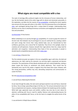 What signs are most compatible with a leo
The realm of astrology offers profound insights into the intricacies of human relationships, and
Leo, the lion-hearted, stands at the center stage with its vibrant and charismatic personality. In
this exploration, we delve into the nuances of Leo compatibility, unraveling the cosmic tapestry
that connects this fiery sign with others in the zodiac. From the passionate Aries to the diplomatic
Libra, each astrological pairing brings forth a unique blend of energies. Understanding these
dynamics can be a key to unlocking harmonious connections and navigating the celestial dance of
love and camaraderie.
Leo Personality: A Fiery Essence
Before embarking on our journey through Leo compatibility, it's crucial to grasp the essence of
the lion's den. Born between July 23 and August 22, Leos are ruled by the Sun, exuding a radiant
and warm energy that mirrors their ruling celestial body. Leos are characterized by their
confidence, generosity, and a natural flair for leadership. They thrive in the spotlight, drawn to
creativity and self-expression. However, beneath their regal exterior, there lies a deep need for
admiration and recognition. Understanding these facets of the Leo personality is pivotal in
deciphering the compatibility dynamics with other zodiac signs.
1. Leo and Aries: A Dynamic Duo
The first celestial encounter we explore in the Leo compatibility saga is with Aries, the bold and
adventurous ram. Both ruled by fire elements, Leo and Aries ignite a passionate and dynamic
connection. The assertiveness of Aries blends seamlessly with Leo's natural leadership, creating a
power couple that thrives on excitement and shared adventures. Their mutual love for
spontaneity and a zest for life creates a magnetic force that draws them closer. However, with
two strong personalities, conflicts may arise, demanding compromise and communication to
sustain the flame.
See also:Libra And Leo Compatibility In Bed
2. Leo and Taurus: Balancing the Elements
As we move through the zodiac, the next cosmic pairing to examine is Leo and Taurus. Governed
by Venus, Taurus brings a grounding energy to the fiery Leo. The sensual and practical nature of
Taurus complements Leo's passion, creating a balance between the headstrong and the steadfast.
While both signs appreciate luxury and comfort, conflicts may arise due to Leo's desire for
attention conflicting with Taurus's need for stability. Patience and understanding become the
pillars of Leo compatibility with Taurus, as the lion learns to navigate the earthy terrain of the
bull.
3. Leo and Gemini: A Playful Dance of Minds
 