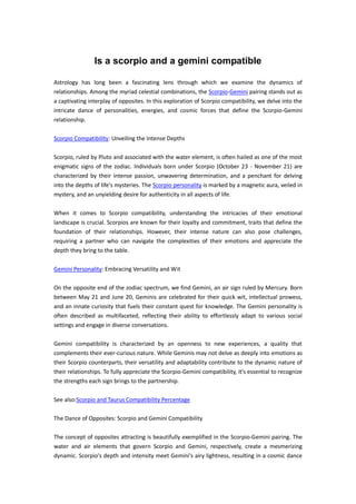 Is a scorpio and a gemini compatible
Astrology has long been a fascinating lens through which we examine the dynamics of
relationships. Among the myriad celestial combinations, the Scorpio-Gemini pairing stands out as
a captivating interplay of opposites. In this exploration of Scorpio compatibility, we delve into the
intricate dance of personalities, energies, and cosmic forces that define the Scorpio-Gemini
relationship.
Scorpio Compatibility: Unveiling the Intense Depths
Scorpio, ruled by Pluto and associated with the water element, is often hailed as one of the most
enigmatic signs of the zodiac. Individuals born under Scorpio (October 23 - November 21) are
characterized by their intense passion, unwavering determination, and a penchant for delving
into the depths of life's mysteries. The Scorpio personality is marked by a magnetic aura, veiled in
mystery, and an unyielding desire for authenticity in all aspects of life.
When it comes to Scorpio compatibility, understanding the intricacies of their emotional
landscape is crucial. Scorpios are known for their loyalty and commitment, traits that define the
foundation of their relationships. However, their intense nature can also pose challenges,
requiring a partner who can navigate the complexities of their emotions and appreciate the
depth they bring to the table.
Gemini Personality: Embracing Versatility and Wit
On the opposite end of the zodiac spectrum, we find Gemini, an air sign ruled by Mercury. Born
between May 21 and June 20, Geminis are celebrated for their quick wit, intellectual prowess,
and an innate curiosity that fuels their constant quest for knowledge. The Gemini personality is
often described as multifaceted, reflecting their ability to effortlessly adapt to various social
settings and engage in diverse conversations.
Gemini compatibility is characterized by an openness to new experiences, a quality that
complements their ever-curious nature. While Geminis may not delve as deeply into emotions as
their Scorpio counterparts, their versatility and adaptability contribute to the dynamic nature of
their relationships. To fully appreciate the Scorpio-Gemini compatibility, it's essential to recognize
the strengths each sign brings to the partnership.
See also:Scorpio and Taurus Compatibility Percentage
The Dance of Opposites: Scorpio and Gemini Compatibility
The concept of opposites attracting is beautifully exemplified in the Scorpio-Gemini pairing. The
water and air elements that govern Scorpio and Gemini, respectively, create a mesmerizing
dynamic. Scorpio's depth and intensity meet Gemini's airy lightness, resulting in a cosmic dance
 
