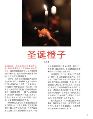 圣诞橙子
范格德
我们家有一个历史悠久的圣诞节传
统，
那就是在我们打开礼物之前分享
橘子。
这是纪念我们的祖父母和曾祖父
母的一种方式，
他们从祖国来到新家乡期
间，
经历过许多考验和磨难。
1927年，
我的祖父和他的家人在新家
乡定居时，
曾在一家钢铁厂从事一份艰辛
的工作。
所以当他们过第一个圣诞节时，
几乎没有什么钱可以过节。
所以他们一家
人尽其所能的给予礼物，
那就是从南部
来的一种特殊美物——橘子。
尽管他们
拥有的很少，
但他们拥有彼此，
并拥有一
个希望，
期望他们的未来会比过去更光
明。
结果事情的确如此发生了
。
原来赠送橘子是世界各地流行的圣
诞节传统。
有一个典故讲述，
土耳其米拉
镇的主教圣尼古拉斯，
听说一个穷人没有
能力为他三个女儿的婚姻提供嫁妆。
于是
圣尼克拉斯送给三个女儿每人一袋金子，
帮助她们过新的生活。
橘子提醒我们给予
和帮助有需求的人的重要性。
你可以用一种名为“圣诞之光”
的橙
子，
制作一个有意义的圣诞装饰品。
你可
以把一个橙子的底部切一片，
成为让它能
够竖立的底座。
在顶部切一个洞，
将一根
蜡烛放入橙子里。
你可以使用一些铝箔
纸，
来接住点燃蜡烛时可能滴落的蜡。
然
后用一条红色丝带系在橙子之上。
在橙子
插上四根烤肉串，
上面串着干果或其他好
吃的东西。
（与年幼孩子一起做这样的活
动时，
你固然需要小心点火安全。
）
橙子代表世界，
红丝带代表基督的血
和爱，
四根棍子代表四个季节/罗盘的四
个方向，
水果代表圣灵的果子，
点燃的蜡
烛代表耶稣——世界之光。
■
11
 