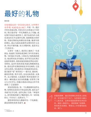 你能想象收到一份圣诞礼物后，
20年都不
打开吗？
我就是这么做了
。
年复一年，
我打
开所有其他礼物，
享受它们几分钟或几个月时
间，
然后我对每一件礼物都失去了兴趣，
或
礼物不再适合或用坏了
。
我不知道为什么我
从来没有打开过那件礼物。
我猜想我小的时
候，
其他礼物看起来都比较有趣。
随着年龄
的增长，
我认为我知道那件礼物里有什么东
西，
所以不感兴趣。
而大多数时候，
我甚至忘
了它的存在。
后来有一天晚上，
我在街上碰到了一位老
朋友，
他递给了我那份我忽略了多年的圣诞礼
物。
当时我打开礼物，
主要是为了取悦我的朋
友，
他显然对此非常激动，
似乎坚信这礼物正
是我所需要的。
我惊讶地发现他居然是对的！
突然间，
这20年来的其他圣诞礼物都相形见
绌。
我对这件礼物的体验是非同凡响的。
它是
无形无质的，
却比我所站立的地面更加真实。
我只能用
“爱”
来形容它－－最丰富、
最深刻、
最真实的爱，
势不可挡、
无边无际的爱，
无条
件、
无止境的爱。
它是我的！
绝对是我的！
在
那么一瞬间我认为自身很愚蠢，
居然等了那
么久才打开它；
但随后我意识到这已经不再
重要了
。
它是我的！
更好的消息是，
每一个人都能拥有这件礼
物。
如果你还没有打开你这份礼物，
就在这个
圣诞节打开它吧。
这件礼物上写着，
“神爱世
人，
甚至将他的独生子赐给他们，
叫一切信他
的人，
不至灭亡，
反得永生。
”
1
愿你和你的家人都能经历一个充满爱、
满是基督的美妙圣诞节。
■
最好的礼物
傅理普
1、
约翰福音3：
16
亲爱的耶稣，通过你的降生和在世上的生
活，你为我打开了大门，与你和你父建立
个人的关系，这种永恒的纽带将在来世永
存。请进入我的内心，原谅我做了的错事，
用你的灵充满我，帮我过上令你喜悦的生
活。阿门。
13
 