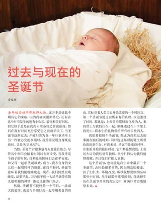 过去与现在的
圣诞节
麦岚理
每年的圣诞节都来得太快。
这并不是说我不
期待它的来临，
因为我确实很期待它，
还有在
这个时节发生的所有小欢乐、
装饰和美好回忆。
但它似乎总是在我尚未准备好之前就出现，
然
后在我有时间充分享受它之前就消失了
。
当圣
诞节逐渐过去，
并被归类为我一年行事清单上
另一件被办完的事项时，
我经常发现自身既是
放松、
又是失望地叹气。
当然，
圣诞节有很多值得人喜爱的地方，
尽
管其中细节会随着时间过去而改变。
当我还是
个孩子的时候，
我和兄弟姊妹们会在平安夜，
和父母一起唱圣诞颂歌。
现在，
我和自身的女
儿们一起唱同样的颂歌。
在我年轻时，
圣诞节
意味着我们能晚睡晚起。
现在，
我们仍然很晚
睡觉，
却要早起，
因为孩子们一大清早就带着阳
光般明媚的神情，
激动地往客厅跑去。
然而，
圣诞节不仅仅是一个节日、
一场盛
大的装饰，
或是与亲朋好友一起享用美食的理
由。
它标识着人类历史开始改变的一个时间点。
第一个圣诞节通过前所未有的真理，
永远重设
了时间，
那就是：
上帝借着耶稣而化身为人，
来
到世上与我们住在一起。
耶稣透过在十字架上
的死亡，
将永生的礼物带给所有相信他的人。
我想要把每个圣诞节，
都成为我把过去的
事抛在脑后的时刻，
同时迈进基督的诞生所带
给我的新生命。
对我来说，
圣诞节是重设时钟、
并重新开始的最佳时机。
它不断提醒我们，
上帝
过去认为我们值得救赎，
他今日仍认为我们值
得救赎，
并且我们有能力更新。
这个圣诞节，
也可能是我生命中最后一个
圣诞节，
去体验很多事情。
因为朋友们搬走，
孩子们长大，
环境改变。
所以我想要细细品味
那些小时刻，
并注记那些重要时刻。
我选择生
活在圣诞节带来的喜乐之中，
并满怀希望地展
望未来。
■
14
 