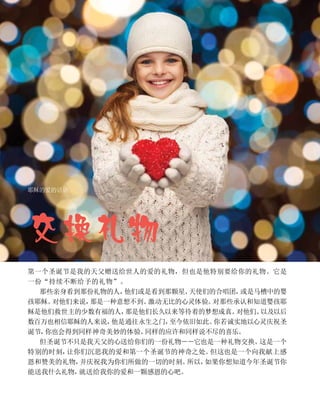 交换礼物
耶稣的爱的话语
第一个圣诞节是我的天父赠送给世人的爱的礼物，但也是他特别要给你的礼物。它是
一份“持续不断给予的礼物”。
那些亲身看到那份礼物的人，
他们或是看到那颗星、
天使们的合唱团，
或是马槽中的婴
孩耶稣。
对他们来说，
那是一种意想不到、
激动无比的心灵体验。
对那些承认和知道婴孩耶
稣是他们救世主的少数有福的人，
那是他们长久以来等待着的梦想成真。
对他们、
以及以后
数百万也相信耶稣的人来说，
他是通往永生之门，
至今依旧如此。
你若诚实地以心灵庆祝圣
诞节，
你也会得到同样神奇美妙的体验、
同样的应许和同样说不尽的喜乐。
但圣诞节不只是我天父的心送给你们的一份礼物－－它也是一种礼物交换。
这是一个
特别的时刻，
让你们沉思我的爱和第一个圣诞节的神奇之处。
但这也是一个向我献上感
恩和赞美的礼物，
并庆祝我为你们所做的一切的时刻。
所以，
如果你想知道今年圣诞节你
能送我什么礼物，
就送给我你的爱和一颗感恩的心吧。
 