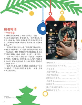 1、
路加福音2：
14
（英王钦定本圣经）
编者寄语
一个新希望
在耶稣出生的那天晚上，
路加告诉我们，
有牧
羊人在附近的田野里，
看守着羊群。
一位天使出现，
宣
布救主的诞生，
然后天空被许多天使照亮，
赞美上帝
说，
“荣耀归于至高无上的上帝，
他在地上赐平安和善
意给人！
”
1
那天晚上预示上帝与人类之间关系新开始的征兆。
耶稣在伯利恒的诞生，
是人类匮乏的世代的结束，
预示
一个充满医治、
饶恕、
救赎的应许的新篇章被展开，
而且
所有接受耶稣为主和救主的人，
都会有一个新开始。
圣诞节是一个节日，
但它也可以是反思、
发现和改
变的时候。
我敢打赌，
在那天晚上之后，
牧羊人的生命
就再也不一样了
。
从那以后，
亿亿万万数不胜数的人的
生命也都不一样了
。
就我个人来说，
这个新开始也在我的生命中发生
了
。
祝你有一个非常快乐的圣诞节，
和一个充满上帝祝
福和关爱的新年！
神赐的惊喜..............................3
我喜爱圣诞节的六件事...............4
圣 诞 思 潮 .......................6
圣诞节的希望.........................7
圣诞节的意义......................8
简朴地过圣诞节......................10
圣 诞 橙 子.......................11
问题 解 答......................1 2
过去与现在的圣诞节....................14
耶稣的爱的话语......................16
2
 