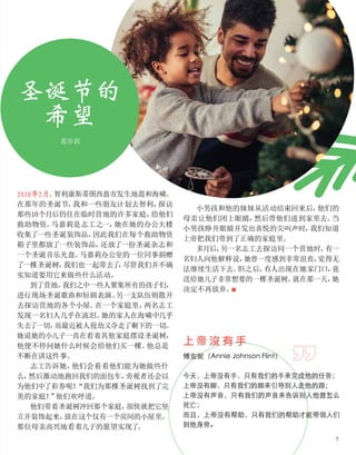 2010年2月，
智利康斯蒂图西翁市发生地震和海啸。
在那年的圣诞节，
我和一些朋友计划去智利，
探访
那些10个月后仍住在临时营地的许多家庭，
给他们
救助物资。
马嘉莉是志工之一，
她在她的办公大楼
收集了一些圣诞装饰品，
因此我们在每个救助物资
箱子里都放了一些装饰品，
还放了一份圣诞杂志和
一个圣诞音乐光盘。
马嘉莉办公室的一位同事捐赠
了一棵圣诞树，
我们也一起带去了
，
尽管我们并不确
实知道要用它来做些什么活动。
到了营地，
我们之中一些人聚集所有的孩子们，
进行现场圣诞歌曲和短剧表演。
另一支队伍则散开
去探访营地的各个小屋。
在一个家庭里，
两名志工
发现一名妇人几乎在流泪。
她的家人在海啸中几乎
失去了一切，
而最近被人抢劫又夺走了剩下的一切。
她说她的小儿子一直在看着其他家庭摆设圣诞树，
他便不停问她什么时候会给他们买一棵。
他总是
不断在讲这件事。
志工告诉她，
他们会看看他们能为她做些什
么，
然后激动地跑回我们的面包车，
旁观者还会以
为他们中了彩券呢！
“我们为那棵圣诞树找到了完
美的家庭！
”
他们欢呼道。
他们带着圣诞树冲回那个家庭，
很快就把它竖
立并装饰起来，
放在这个仅有一个房间的小屋里。
那位母亲高兴地看着儿子的愿望实现了
。
圣诞节的
希望
小男孩和他的妹妹从活动结束回来后，
他们的
母亲让他们闭上眼睛，
然后带他们进到家里去。
当
小男孩睁开眼睛并发出喜悦的尖叫声时，
我们知道
上帝把我们带到了正确的家庭里。
多月后，
另一名志工去探访同一个营地时，
有一
名妇人向他解释说，
她曾一度感到非常沮丧，
觉得无
法继续生活下去。
但之后，
有人出现在她家门口，
竟
送给她儿子非常想要的一棵圣诞树。
就在那一天，
她
决定不再放弃。
■
葛莎莉
上 帝 沒 有 手
傅安妮（Annie Johnson Flint）
今天，上帝没有手，只有我们的手来完成他的任务；
上帝没有脚，只有我们的脚来引导别人走他的路；
上帝没有声音，只有我们的声音来告诉别人他曾怎么
死亡；
而且，上帝没有帮助，只有我们的帮助才能带领人们
到他身旁。
7
 