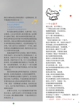 我们全都知道这首歌是我们一定要唱好的。
其
中我最喜欢的部分是……
当节庆的灯光全部暗淡
你还会记得他吗？
当圣诞装饰品被收好
圣诞精神仍会伴随着你吗？
每当我们演唱这首歌时，
人群中的一些人
会落泪，
之后会有很多人来对我们说，
这首歌
多么感动了他们。
我们本该时时思想圣诞之爱，
然而这种爱竟会因圣诞节庆的装饰品被收拾起
来时消失，
因此这首歌传达的信息是强有力的。
许多听我们唱这首歌的人，
对这样的理念产生
共鸣：
当世人把专注力转移到下一个节庆，
商店
里摆设出其他赚钱的活动时，
他们往往会失去
与上帝原有的亲近感。
我越来越常听到人们谈论，
他们不再那么
享受圣诞节，
因为圣诞节已变得商业化了
。
对
我来说，
圣诞节并不是关于装饰品、
圣诞大餐
或礼物。
圣诞节是关于爱，
关于上帝证明他爱
的本性，
因为他赐给我们他的儿子为礼物。
其
他一切也都很精彩，
令人难忘……但只是额
外的。
这些都不是圣诞节的缘由，
也不是圣诞
节的意义。
我们很难抗衡这样的圣诞信息：
完美的圣
诞礼物、
完美的圣诞装饰、
完美的圣诞树等等。
我们不时都难免会屈服于这种风气，
但当你发
现自身处于这种情况，
不加思想地从事圣诞节
里那些毫无意义的活动和装饰等等时，
先停一
下吧。
再读一次耶稣诞生的事迹，
花时间沉思
一会儿。
这才是圣诞节的意义，
这才是值得歌
颂和庆祝的！
在整个12月里，
专心专意地想着圣诞节的
真正意义，
这样无论世上任何其他地方在做
什么也好，
我们都能给耶稣一个他应得的生日
庆祝活动。
■
一个小孩子
很久以前，在干草床上，
一个刚出生的小婴儿在安躺。
他静静地躺着，并没有哭泣，
对四周充满了好奇。
这个小婴儿被派遣到世上，
他的出生非比寻常。
“但我们看到的只是一个孩子。
他岂不像你我一样，也是凡夫俗子？
然而他脸上却闪烁着某种光辉，
神情如此甜美温柔、充满恩惠。”
我们在他身上看到了什么事？
他的母亲坐着，尽管我们凝视
并试着去了解这个奇妙的孩子，
她只是微笑着拍拍孩提。
曾有天上的使者对她告知
当他长大后会发生什么事。
他将如何教导、帮助，
并与所有爱上帝、关注
他们如何能够爱得更多的人分享。
他要做很多事项。
他将会离开她，她知悉，
去做上帝命定他做的伟事。
然后有一天他会牺牲性命
所以信靠他的人能有永恒的生命。
她在心中叹气，知道这一切。
但他的牺牲将战胜罪孽、
许多错误、痛苦和死亡。
这个未来的应许使她坚强。
所以她和我们看着他的脸，
在馬槽裡温柔地笑容满面，
并沉思这个小家伙——上帝的孩子、他的儿子
将要做成的一切伟事。
——葛洛伊·韦斯特（Chloe West） ■
9
 