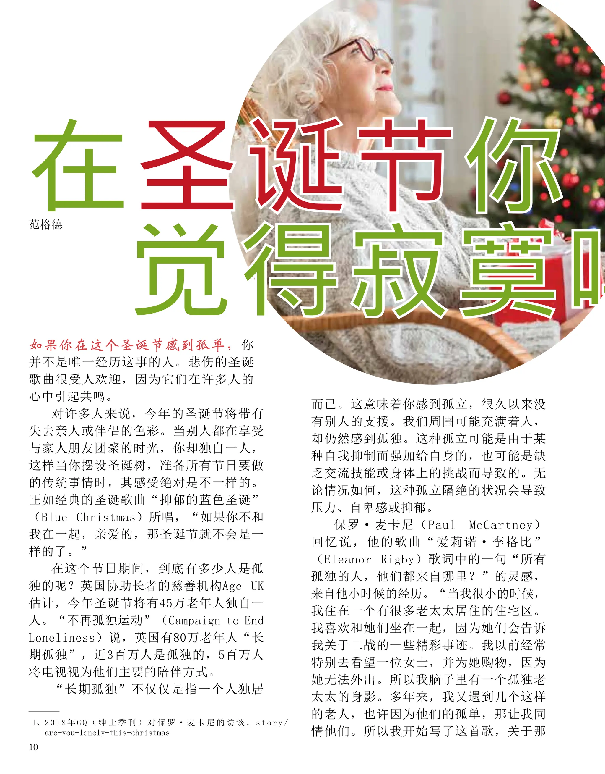 如果你在这个圣诞节感到孤单，你
并不是唯一经历这事的人。悲伤的圣诞
歌曲很受人欢迎，因为它们在许多人的
心中引起共鸣。
对许多人来说，今年的圣诞节将带有
失去亲人或伴侣的色彩。当别人都在享受
与家人朋友团聚的时光，你却独自一人，
这样当你摆设圣诞树，准备所有节日要做
的传统事情时，其感受绝对是不一样的。
正如经典的圣诞歌曲“抑郁的蓝色圣诞”
（Blue Christmas）所唱，“如果你不和
我在一起，亲爱的，那圣诞节就不会是一
样的了。”
在这个节日期间，到底有多少人是孤
独的呢？英国协助长者的慈善机构Age UK
估计，今年圣诞节将有45万老年人独自一
人。“不再孤独运动”（Campaign to End
Loneliness）说，英国有80万老年人“长
期孤独”，近3百万人是孤独的，5百万人
将电视视为他们主要的陪伴方式。
“长期孤独”不仅仅是指一个人独居
在圣诞节你
范格德
而已。这意味着你感到孤立，很久以来没
有别人的支援。我们周围可能充满着人，
却仍然感到孤独。这种孤立可能是由于某
种自我抑制而强加给自身的，也可能是缺
乏交流技能或身体上的挑战而导致的。无
论情况如何，这种孤立隔绝的状况会导致
压力、自卑感或抑郁。
保罗·麦卡尼（Paul McCartney）
回忆说，他的歌曲“爱莉诺·李格比”
（Eleanor Rigby）歌词中的一句“所有
孤独的人，他们都来自哪里？”的灵感，
来自他小时候的经历。“当我很小的时候，
我住在一个有很多老太太居住的住宅区。
我喜欢和她们坐在一起，因为她们会告诉
我关于二战的一些精彩事迹。我以前经常
特别去看望一位女士，并为她购物，因为
她无法外出。所以我脑子里有一个孤独老
太太的身影。多年来，我又遇到几个这样
的老人，也许因为他们的孤单，那让我同
情他们。所以我开始写了这首歌，关于那
1、
2 0 1 8 年 G Q （ 绅 士 季 刊 ） 对 保 罗 · 麦 卡 尼 的 访 谈 。 s t o r y /
are-you-lonely-this-christmas
觉得寂寞吗
10
 