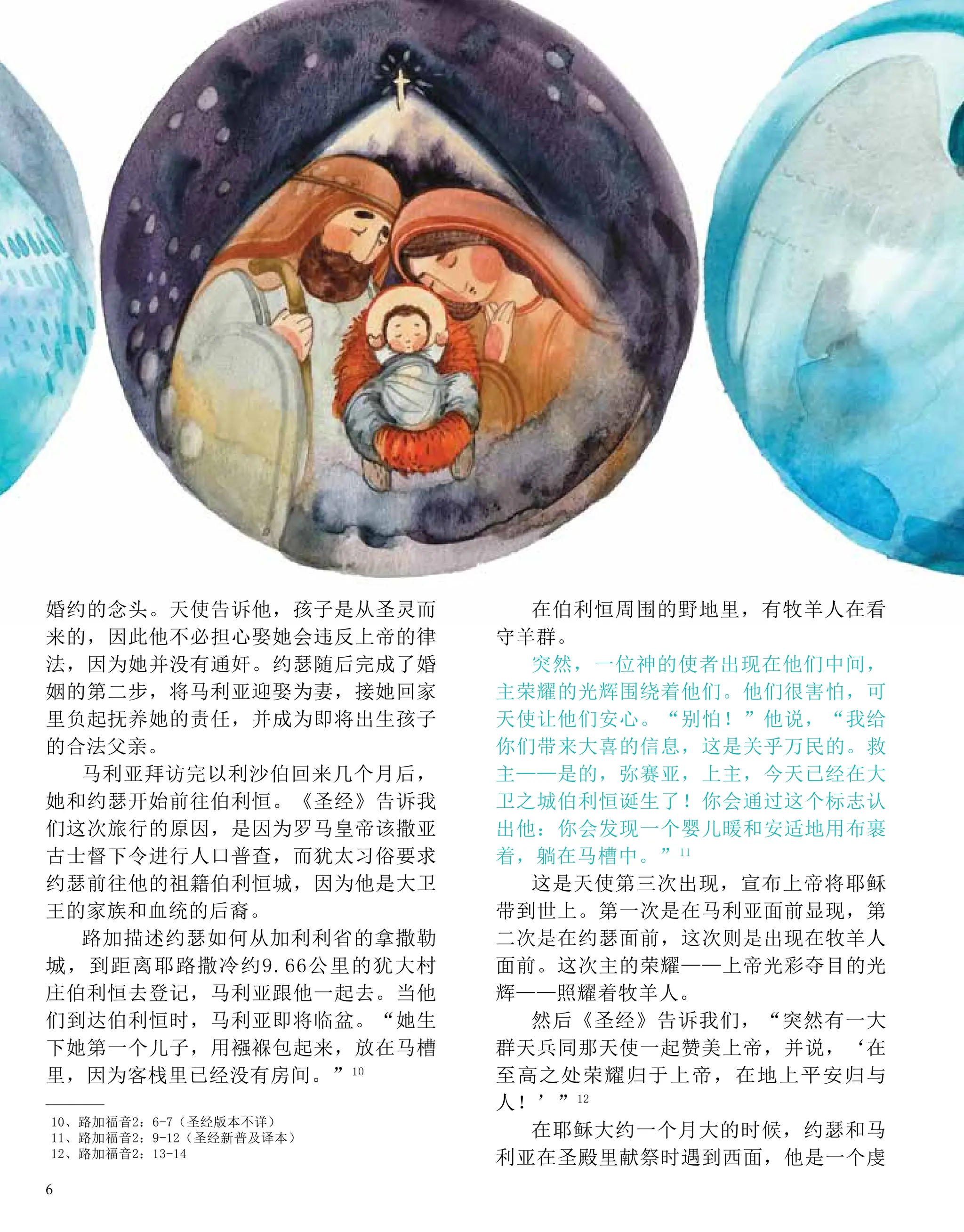 婚约的念头。天使告诉他，孩子是从圣灵而
来的，因此他不必担心娶她会违反上帝的律
法，因为她并没有通奸。约瑟随后完成了婚
姻的第二步，将马利亚迎娶为妻，接她回家
里负起抚养她的责任，并成为即将出生孩子
的合法父亲。
马利亚拜访完以利沙伯回来几个月后，
她和约瑟开始前往伯利恒。《圣经》告诉我
们这次旅行的原因，是因为罗马皇帝该撒亚
古士督下令进行人口普查，而犹太习俗要求
约瑟前往他的祖籍伯利恒城，因为他是大卫
王的家族和血统的后裔。
路加描述约瑟如何从加利利省的拿撒勒
城，到距离耶路撒冷约9.66公里的犹大村
庄伯利恒去登记，马利亚跟他一起去。当他
们到达伯利恒时，马利亚即将临盆。“她生
下她第一个儿子，用襁褓包起来，放在马槽
里，因为客栈里已经没有房间。”10
在伯利恒周围的野地里，有牧羊人在看
守羊群。
突然，一位神的使者出现在他们中间，
主荣耀的光辉围绕着他们。他们很害怕，可
天使让他们安心。“别怕！”他说，“我给
你们带来大喜的信息，这是关乎万民的。救
主——是的，弥赛亚，上主，今天已经在大
卫之城伯利恒诞生了！你会通过这个标志认
出他：你会发现一个婴儿暖和安适地用布裹
着，躺在马槽中。”11
这是天使第三次出现，宣布上帝将耶稣
带到世上。第一次是在马利亚面前显现，第
二次是在约瑟面前，这次则是出现在牧羊人
面前。这次主的荣耀——上帝光彩夺目的光
辉——照耀着牧羊人。
然后《圣经》告诉我们，“突然有一大
群天兵同那天使一起赞美上帝，并说，‘在
至高之处荣耀归于上帝，在地上平安归与
人！’”12
在耶稣大约一个月大的时候，约瑟和马
利亚在圣殿里献祭时遇到西面，他是一个虔
10、路加福音2：6-7（圣经版本不详）
11、路加福音2：9-12（圣经新普及译本）
12、路加福音2：13-14
6
 