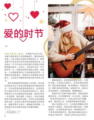 方汀
对我们很多人来说，在我们年纪还小时，
圣诞节意味着是个庆祝耶稣诞生、赠送和接受
礼物、与家人朋友共度时光的特别日子。然而
圣诞节不仅仅是自身享受这些福份的时刻，这
也是在一年当中向世人传讲我们宝贵救主的事
迹的最佳机会。在这天，人们也许会比一年中
的任何一天，更想到圣诞节的核心奇迹。那就
是：上帝派他挚爱的儿子来到我们的世界，引
领我们回到他那里。即便是在非基督教文化的
地方，人们也有兴趣希望知道圣诞节的真正意
义。
我们从耶稣那里体验到上帝的爱，所以我
们有机会在这个圣诞节把那最好的礼物送给别
人，不仅送给我们熟悉和挚爱的人，也送给那
些与我们共享这个世界的邻居和陌生人。我们
周围有些人内心感到悲伤而疲惫，他们在呼求
一位安慰者，他们渴望一位救主。有些人被恐
惧和不稳定的状况所包围，另有些人则充满绝
望和无望。还有些人则在背负怨恨和内疚的重
担，或被囚禁在空虚中，或被痛苦所困扰，又
或是被自身无法解决的庞大问题所缠扰。
耶稣爱他们，希望把他们抱在怀里。可那
位全能、全知而全爱的主，必须有我们的帮
助！我们是他的眼睛，能寻找他们；是他的耳
朵，能听见他们的呼喊；是他的声音，能回应
和安慰他们；是他的膀臂，能拥抱他们。
你能在这个圣诞节做些事情。即便是最卑
微的尝试，分享你拥有的一点点东西，也能如
一道非常明亮的光芒，在别人的生命中闪耀；
成为一缕希望之光，穿透笼罩着他们的黑暗。1
伸出关爱别人之手。告诉他们耶稣如何曾
来到世上爱他们，他如何曾为他们而死、来拯
救他们，以及他曾如何复活、能将他们带入一
个神奇美妙的新世界。他们现在就能在这世上
体验这个新世界，并能在天堂里永远享受它。
1、参考马太福音5：14-16。
2、参考约翰福音20：21。
爱的时节
12
 