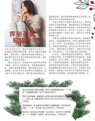 挥别圣诞、
迎接新年
当我年纪还小时，我讨厌圣诞节之后的日子。
因为我已得到所有的礼物，没有什么激动的事能
期待。我会这样，可能是因为我缺乏感恩之心。
那时我经常认为自身应该得到更好的礼物，或是
错过了一些好玩的事情。
我长大成人后，在圣诞节以后也同样会觉得
不满足，却学会了保持忙碌，来抗衡抑郁的心
情。圣诞节前的准备期间，我忙着购买礼物、计
划饭餐、打扫房子以及为圣诞节当天做准备，以
至我几乎无法关顾自身。那时别人指望我付出，
苏婷
我需要坚强，我需要把事情处理得井井有条，我
需要让每个人都觉得舒适自在。
可是在圣诞节后安静下来的头几天，我发现
很难让自身保持积极。我想那时我已不再像孩提
时代，不感恩得到的圣诞礼物，而是因为没有花
时间倾听自身的心声，给自身一点注意力。我把
所有精力都倾注了在别人身上，现在终于开始觉
得筋疲力尽。
圣诞节让我想起自身的年轻时代，想起我所
爱的人，想起甜蜜的回忆；同时当我想到自身失
去了的一切时，也让我想起一些苦乐参半的回
忆。随着时间的流逝，如今已有许多圣诞节来了
又过去。我度过那么多圣诞节，充满了给予与接
受、家人和亲人，以及对现在和过去的回忆。
可之后，当我钟爱地收拾圣诞饰品，等到明
年圣诞节再用，并开始期待新年的来临时，我感
到很激动。我写下清单，计划下一年。我清理橱
柜、小隔间和电脑桌面。我清理我拥有的东西，
这样做往往能净化思想，让我为未来做好准备。
我用感激的眼光看着自身失去的，因为我已生活
和爱过。我感谢上帝在来年会带来的所有改变。
我圣诞节后的抑郁，转变成对新年的期待。■
我对过去结束之事闭上眼睛，敞开心扉迎接新的开始。——尼
克·弗雷德里克森（Nick Frederickson）
凭信心往前跳跃，
借着相信上帝来开始这美好的新年。
——莎拉
·班·布蕾丝纳克
（Sarah Ban Breathnach，
生于
1947年）
改变的秘诀，在于集中你所有精力去建树新的，而不是对抗
旧的。——丹·米尔曼（Dan Millman，1946年生）
明天是一本365页之书的第一页空白页，好好写下它的内容
吧！ ——布莱德·派斯里（Brad Paisley，1972年生）
15
 
