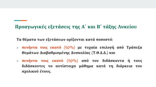 Προαγωγικές εξετάσεις της Α΄ και Β΄ τάξης Λυκείου
Τα θέματα των εξετάσεων ορίζονται κατά ποσοστό:
 πενήντα τοις εκατό (50%) με τυχαία επιλογή από Τράπεζα
Θεμάτων Διαβαθμισμένης Δυσκολίας (Τ.Θ.Δ.Δ.) και
 πενήντα τοις εκατό (50%) από τον διδάσκοντα ή τους
διδάσκοντες το αντίστοιχο μάθημα κατά τη διάρκεια του
σχολικού έτους.
 