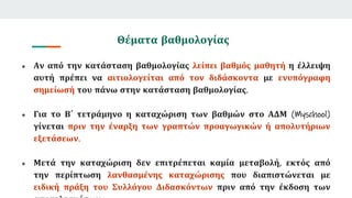 Θέματα βαθμολογίας
● Αν από την κατάσταση βαθμολογίας λείπει βαθμός μαθητή η έλλειψη
αυτή πρέπει να αιτιολογείται από τον διδάσκοντα με ενυπόγραφη
σημείωσή του πάνω στην κατάσταση βαθμολογίας.
● Για το Β΄ τετράμηνο η καταχώριση των βαθμών στο ΑΔΜ (Myschool)
γίνεται πριν την έναρξη των γραπτών προαγωγικών ή απολυτήριων
εξετάσεων.
● Μετά την καταχώριση δεν επιτρέπεται καμία μεταβολή, εκτός από
την περίπτωση λανθασμένης καταχώρισης που διαπιστώνεται με
ειδική πράξη του Συλλόγου Διδασκόντων πριν από την έκδοση των
 