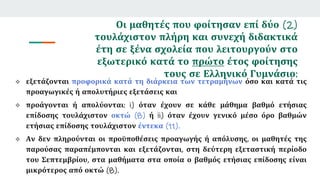 Οι μαθητές που φοίτησαν επί δύο (2)
τουλάχιστον πλήρη και συνεχή διδακτικά
έτη σε ξένα σχολεία που λειτουργούν στο
εξωτερικό κατά το πρώτο έτος φοίτησης
τους σε Ελληνικό Γυμνάσιο:
 εξετάζονται προφορικά κατά τη διάρκεια των τετραμήνων όσο και κατά τις
προαγωγικές ή απολυτήριες εξετάσεις και
 προάγονται ή απολύονται: i) όταν έχουν σε κάθε μάθημα βαθμό ετήσιας
επίδοσης τουλάχιστον οκτώ (8) ή ii) όταν έχουν γενικό μέσο όρο βαθμών
ετήσιας επίδοσης τουλάχιστον έντεκα (11).
 Αν δεν πληρούνται οι προϋποθέσεις προαγωγής ή απόλυσης, οι μαθητές της
παρούσας παραπέμπονται και εξετάζονται, στη δεύτερη εξεταστική περίοδο
του Σεπτεμβρίου, στα μαθήματα στα οποία ο βαθμός ετήσιας επίδοσης είναι
μικρότερος από οκτώ (8).
 
