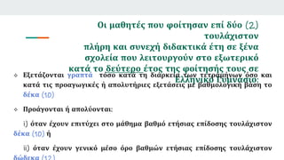 Οι μαθητές που φοίτησαν επί δύο (2)
τουλάχιστον
πλήρη και συνεχή διδακτικά έτη σε ξένα
σχολεία που λειτουργούν στο εξωτερικό
κατά το δεύτερο έτος της φοίτησής τους σε
Ελληνικό Γυμνάσιο:
 Εξετάζονται γραπτά τόσο κατά τη διάρκεια των τετραμήνων όσο και
κατά τις προαγωγικές ή απολυτήριες εξετάσεις με βαθμολογική βάση το
δέκα (10)
 Προάγονται ή απολύονται:
i) όταν έχουν επιτύχει στο μάθημα βαθμό ετήσιας επίδοσης τουλάχιστον
δέκα (10) ή
ii) όταν έχουν γενικό μέσο όρο βαθμών ετήσιας επίδοσης τουλάχιστον
 