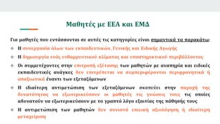 Μαθητές με ΕΕΑ και ΕΜΔ
Για μαθητές που εντάσσονται σε αυτές τις κατηγορίες είναι σημαντικά τα παρακάτω:
 Η συνεργασία όλων των εκπαιδευτικών, Γενικής και Ειδικής Αγωγής
 Η δημιουργία ενός ενθαρρυντικού κλίματος και υποστηρικτικού περιβάλλοντος
 Οι συμμετέχοντες στην επιτροπή εξέτασης των μαθητών με αναπηρία και ειδικές
εκπαιδευτικές ανάγκες δεν επιτρέπεται να συμπεριφέρονται περιφρονητικά ή
απαξιωτικά έναντι των εξεταζόμενων
 Η ιδιαίτερη αντιμετώπιση των εξεταζόμενων σκοπεύει στην παροχή της
δυνατότητας να εξωτερικεύσουν οι μαθητές τις γνώσεις τους τις οποίες
αδυνατούν να εξωτερικεύσουν με το γραπτό λόγο εξαιτίας της πάθησής τους
 Η αντιμετώπιση των μαθητών δεν συνιστά επιεική αξιολόγηση ή ιδιαίτερη
μεταχείριση
 