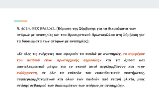 Ν. 4074, ΦΕΚ 88/2012, (Κύρωση της Σύμβασης για τα δικαιώματα των
ατόμων με αναπηρίες και του Προαιρετικού Πρωτοκόλλου στη Σύμβαση για
τα δικαιώματα των ατόμων με αναπηρίες):
«Σε όλες τις ενέργειες που αφορούν τα παιδιά με αναπηρίες, το συμφέρον
του παιδιού είναι πρωταρχικής σημασίας» και τα άμεσα και
αποτελεσματικά μέτρα για το σκοπό αυτό περιλαμβάνουν και «την
ενθάρρυνση, σε όλα τα επίπεδα του εκπαιδευτικού συστήματος,
συμπεριλαμβανομένων και όλων των παιδιών από νεαρή ηλικία, μιας
στάσης σεβασμού των δικαιωμάτων των ατόμων με αναπηρίες».
 