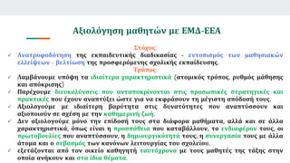 Αξιολόγηση μαθητών με ΕΜΔ-ΕΕΑ
Στόχος:
 Ανατροφοδότηση της εκπαιδευτικής διαδικασίας - εντοπισμός των μαθησιακών
ελλείψεων - βελτίωση της προσφερόμενης σχολικής εκπαίδευσης.
Τρόπος:
 Λαμβάνουμε υπόψη τα ιδιαίτερα χαρακτηριστικά (ατομικός τρόπος, ρυθμός μάθησης
και απόκρισης)
 Παρέχουμε διευκολύνσεις που ανταποκρίνονται στις προσωπικές στρατηγικές και
πρακτικές που έχουν αναπτύξει ώστε για να εκφράσουν τη μέγιστη απόδοσή τους.
 Αξιολογούμε με ιδιαίτερη βαρύτητα στις δυνατότητες που αναπτύσσουν και
αξιοποιούν σε σχέση με την καθημερινή ζωή.
 Δεν αξιολογούμε μόνο την επίδοσή τους στα διάφορα μαθήματα, αλλά και σε άλλα
χαρακτηριστικά, όπως είναι η προσπάθεια που καταβάλλουν, το ενδιαφέρον τους, οι
πρωτοβουλίες που αναπτύσσουν, η δημιουργικότητά τους, η συνεργασία τους με άλλα
άτομα και ο σεβασμός των κανόνων λειτουργίας του σχολείου.
 εξετάζονται από τον οικείο καθηγητή ταυτόχρονα με τους μαθητές της τάξης στην
οποία ανήκουν και στα ίδια θέματα.
 