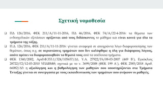 Σχετική νομοθεσία
 ΠΔ 126/2016, ΦΕΚ 211/Α/11-11-2016, ΠΔ 46/2016, ΦΕΚ 74/Α/22-4-2016: τα θέματα των
ενδοσχολικών εξετάσεων ορίζονται από τους διδάσκοντες το μάθημα και είναι κοινά για όλα τα
τμήματα της τάξης.
 Π.Δ. 126/2016, ΦΕΚ 211/Α/11-11-2016: γίνεται αναφορά σε αποχρώντα λόγο διαφοροποίησης των
θεμάτων, όπως π.χ. σε περιπτώσεις τμημάτων που δεν καλύφθηκε η ύλη για διάφορους λόγους,
οπότε πρέπει να διαφοροποιηθούν τα θέματά τους από τα υπόλοιπα τμήματα.
 ΦΕΚ 1340/2002, Αριθ.Φ.353.1/324/105657/Δ1, Υ.Α. 27922/Γ6/08-03-2007 (449 Β΄), Εγκύκλιος
28722/Γ2/12-03-2010 ΥΠΔΒΜΘ, σχετικά με το ν. 3699/2008 (ΦΕΚ 199 Α΄), ΦΕΚ 2585/2018 Αριθ.
66082/Δ3: η αξιολόγηση και η βαθμολόγηση των μαθητών που υποστηρίζονται στα Τμήματα
Ένταξης γίνεται σε συνεργασία με τους εκπαιδευτικούς των τμημάτων που ανήκουν οι μαθητές.
 