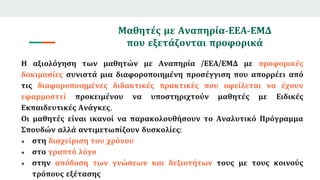 Μαθητές με Αναπηρία-ΕΕΑ-ΕΜΔ
που εξετάζονται προφορικά
Η αξιολόγηση των μαθητών με Αναπηρία /ΕΕΑ/ΕΜΔ με προφορικές
δοκιμασίες συνιστά μια διαφοροποιημένη προσέγγιση που απορρέει από
τις διαφοροποιημένες διδακτικές πρακτικές που οφείλεται να έχουν
εφαρμοστεί προκειμένου να υποστηριχτούν μαθητές με Ειδικές
Εκπαιδευτικές Ανάγκες.
Οι μαθητές είναι ικανοί να παρακολουθήσουν το Αναλυτικό Πρόγραμμα
Σπουδών αλλά αντιμετωπίζουν δυσκολίες:
● στη διαχείριση του χρόνου
● στο γραπτό λόγο
● στην απόδοση των γνώσεων και δεξιοτήτων τους με τους κοινούς
τρόπους εξέτασης
 