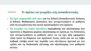 Τι πρέπει να γνωρίζει ο/η εκπαιδευτικός;
 Να έχει ενημερωθεί από πριν για τις Ειδικές Εκπαιδευτικές Ανάγκες
ή Ειδικές Μαθησιακές Δυσκολίες που αντιμετωπίζουν οι μαθητές
από τη γνωμάτευση που αυτοί προσκομίζουν στο σχολείο.
 Να γνωρίζει τις τυχόν προτάσεις παρέμβασης και αξιολόγησης που
προτείνει ο δημόσιος φορέας αξιολόγησης σε σχέση με τις δυσκολίες
που αντιμετωπίζουν οι μαθητές ώστε να τις έχει ήδη εφαρμόσει
τόσο κατά τη διάρκεια του σχολικού έτους, αλλά και να τις λάβει
σοβαρά υπόψη κατά την περίοδο των εξετάσεων σχετικά με τον
τρόπο και τη διαδικασία εξέτασης και αξιολόγησης των μαθητών
αυτών.
 