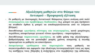 Αξιολόγηση μαθητών στο Φάσμα του
Αυτισμού – Προφορική εξέταση
• Οι μαθητές με Διαταραχές Αυτιστικού Φάσματος έχουν ανάγκη από πολύ
συγκεκριμένες και προβλέψιμες διαδικασίες (π.χ. μπορεί να μας ζητήσουν
να σταθούν όρθιοι ή μπορεί να αποδιοργανώνονται από το επίμονο
βλέμμα).
• Απευθύνουμε ερωτήσεις σύντομες και συγκεκριμένες, κατά μικρότερες
περιόδους, αποφεύγουμε γενικού τύπου ερωτήσεις – παρατηρήσεις.
• Απευθύνουμε παραινετικές ερωτήσεις, σε κάθε φάση της αξιολόγησης–
βαθμολόγησης και να μεσολαβεί μικρός χρόνος αναμονής ή σιωπής
προκειμένου οι μαθητές να απαντήσουν.
• Αποφεύγουμε ερεθίσματα που παρενοχλούν τους μαθητές να
συγκεντρωθούν και αφορούν την ιδιαίτερη λειτουργικότητά τους ως προς
τις αισθήσεις τους (θόρυβοι ή συζητήσεις στο περιβάλλον της αίθουσας,
 
