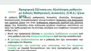 Προφορική Εξέταση και Αξιολόγηση μαθητών
με Ειδικές Μαθησιακές Δυσκολίες (Ε.Μ.Δ.) ή/και
ΔΕΠΥ
Οι μαθητές με ειδικές μαθησιακές δυσκολίες (δυσλεξία, δυσγραφία,
δυσαναγνωσία, δυσορθογραφία) αντιμετωπίζουν δυσκολίες στη διαχείριση
του γραπτού λόγου και στην αυθόρμητη παραγωγή γραπτού και ρέοντος
λόγου (π.χ. δυσκολίες στην ανάγνωση μεγάλων κειμένων, ασυνέπειες ως
προς την ορθή γραφή και τη σύνταξη, αγνόηση των συμβόλων τονισμού και
στίξης, κ.λπ.).
 Κατά την προφορική εξέταση οι ερωτήσεις διαβάζονται σιωπηλά από
τους μαθητές και στη συνέχεια μεγαλόφωνα από τον/την εκπαιδευτικό.
 Η ερώτηση αναδιατυπώνεται αν ο μαθητής δεν έχει κατανοήσει την
εκφώνηση του θέματος.
 Ενθαρρύνουμε την ανάπτυξη μιας απάντησης που δεν θεωρείται
επαρκής με παροχή διευκρινίσεων, και τους προσφέρουμε χρόνο, αν
 