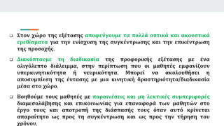  Στον χώρο της εξέτασης αποφεύγουμε τα πολλά οπτικά και ακουστικά
ερεθίσματα για την ενίσχυση της συγκέντρωσης και την επικέντρωση
της προσοχής.
 Διακόπτουμε τη διαδικασία της προφορικής εξέτασης με ένα
ολιγόλεπτο διάλειμμα, στην περίπτωση που οι μαθητές εμφανίζουν
υπερκινητικότητα ή νευρικότητα. Μπορεί να ακολουθήσει η
αποσυμπίεση της έντασης με μια κινητική δραστηριότητα/διαδικασία
μέσα στο χώρο.
 Βοηθούμε τους μαθητές με παραινέσεις και μη λεκτικές συμπεριφορές
διαμεσολάβησης και επικοινωνίας για επαναφορά των μαθητών στο
έργο τους και αποτροπή της διάσπασής τους όταν αυτό κρίνεται
απαραίτητο ως προς τη συγκέντρωση και ως προς την τήρηση του
χρόνου.
 